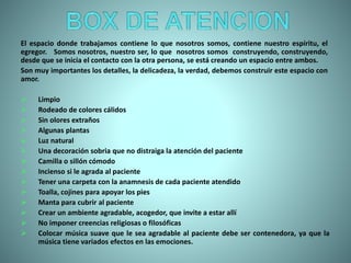 El espacio donde trabajamos contiene lo que nosotros somos, contiene nuestro espíritu, el
egregor. Somos nosotros, nuestro ser, lo que nosotros somos construyendo, construyendo,
desde que se inicia el contacto con la otra persona, se está creando un espacio entre ambos.
Son muy importantes los detalles, la delicadeza, la verdad, debemos construir este espacio con
amor.
 Limpio
 Rodeado de colores cálidos
 Sin olores extraños
 Algunas plantas
 Luz natural
 Una decoración sobria que no distraiga la atención del paciente
 Camilla o sillón cómodo
 Incienso si le agrada al paciente
 Tener una carpeta con la anamnesis de cada paciente atendido
 Toalla, cojines para apoyar los pies
 Manta para cubrir al paciente
 Crear un ambiente agradable, acogedor, que invite a estar allí
 No imponer creencias religiosas o filosóficas
 Colocar música suave que le sea agradable al paciente debe ser contenedora, ya que la
música tiene variados efectos en las emociones.
 