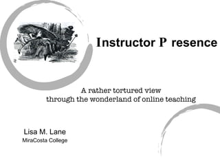 I nstructor  P resence Lisa M. Lane MiraCosta College A rather tortured view through the wonderland of online teaching 