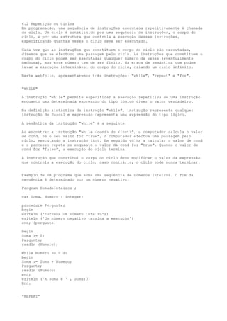 6.2 Repetição ou Ciclos
Em programação, uma sequência de instruções executada repetitivamente é chamada
de ciclo. Um ciclo é constituído por uma sequência de instruções, o corpo do
ciclo, e por uma estrutura que controla a execução dessas instruções,
especificando quantas vezes o ciclo deve ser executado.
Cada vez que as instruções que constituem o corpo do ciclo são executadas,
dizemos que se efectuou uma passagem pelo ciclo. As instruções que constituem o
corpo do ciclo podem ser executadas qualquer número de vezes (eventualmente
nenhuma), mas este número tem de ser finito. Há erros de semântica que podem
levar a execução interminável do corpo do ciclo, criando um ciclo infinito.
Neste webfolio, apresentaremos três instruções: "while", "repeat" e "for".
"WHILE"
A instrução "while" permite especificar a execução repetitiva de uma instrução
enquanto uma determinada expressão do tipo lógico tiver o valor verdadeiro.
Na definição sintáctica da instrução "while", instrução representa qualquer
instrução de Pascal e expressão representa uma expressão do tipo lógico.
A semântica da instrução "while" é a seguinte:
Ao encontrar a instrução "while <cond> do <inst>", o computador calcula o valor
de cond. Se o seu valor for "true", o computador efectua uma passagem pelo
ciclo, executando a instrução inst. Em seguida volta a calcular o valor de cond
e o processo repete-se enquanto o valor da cond for "true". Quando o valor de
cond for "false", a execução do ciclo termina.
A instrução que constitui o corpo do ciclo deve modificar o valor da expressão
que controla a execução do ciclo, caso contrário, o ciclo pode nunca terminar.
Exemplo de um programa que soma uma sequência de números inteiros. O fim da
sequência é determinado por um número negativo:
Program SomadeInteiros ;
var Soma, Numero : integer;
procedure Pergunte;
begin
writeln ('Escreva um número inteiro');
writeln ('Um número negativo termina a execução')
end; {pergunte}
Begin
Soma := 0;
Pergunte;
readln (Numero);
While Numero >= 0 do
begin
Soma := Soma + Numero;
Pergunte;
readln (Numero)
end;
writeln ('A soma é ' , Soma:3)
End.
"REPEAT"
 