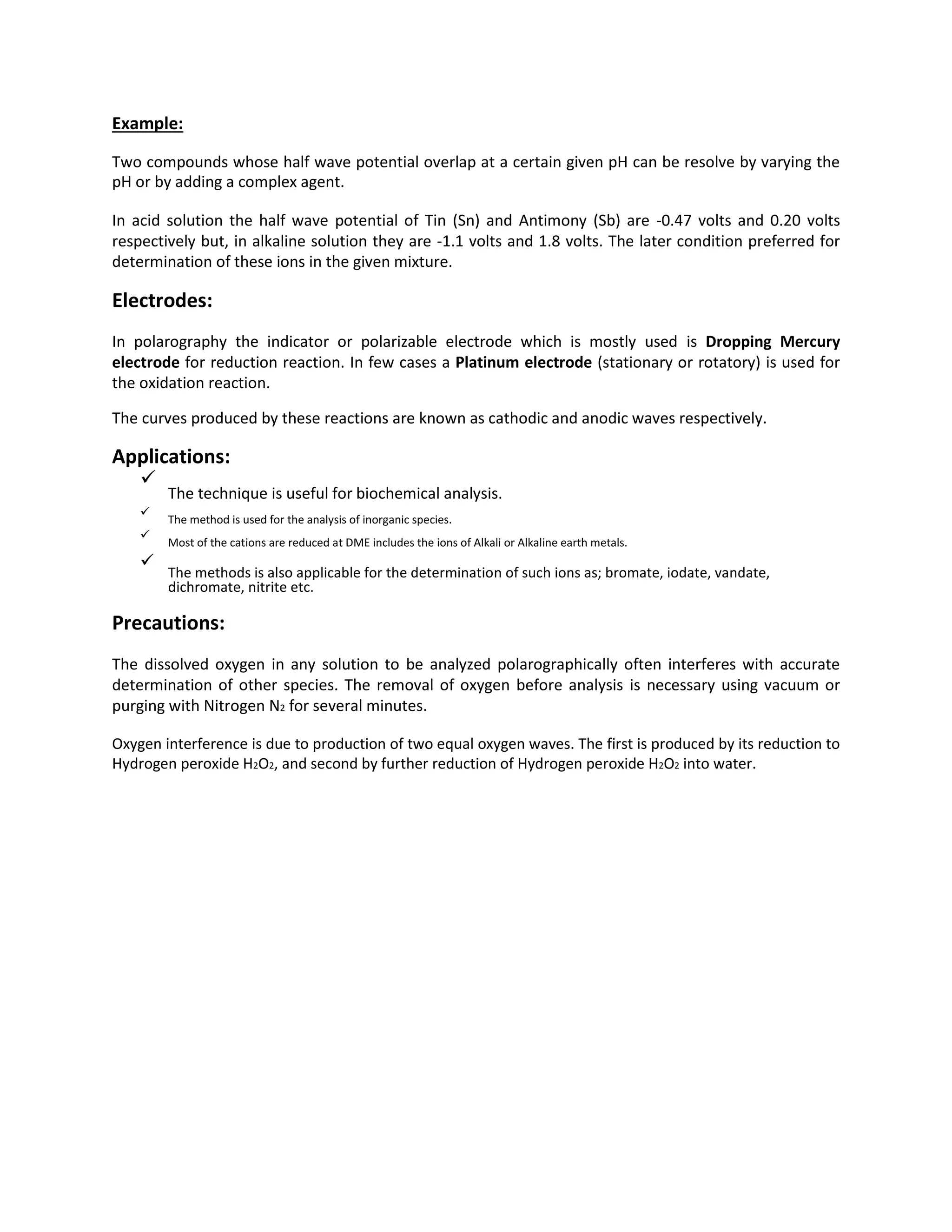 Example:
Two compounds whose half wave potential overlap at a certain given pH can be resolve by varying the
pH or by adding a complex agent.
In acid solution the half wave potential of Tin (Sn) and Antimony (Sb) are -0.47 volts and 0.20 volts
respectively but, in alkaline solution they are -1.1 volts and 1.8 volts. The later condition preferred for
determination of these ions in the given mixture.
Electrodes:
In polarography the indicator or polarizable electrode which is mostly used is Dropping Mercury
electrode for reduction reaction. In few cases a Platinum electrode (stationary or rotatory) is used for
the oxidation reaction.
The curves produced by these reactions are known as cathodic and anodic waves respectively.
Applications:

The technique is useful for biochemical analysis.


The method is used for the analysis of inorganic species.



Most of the cations are reduced at DME includes the ions of Alkali or Alkaline earth metals.



The methods is also applicable for the determination of such ions as; bromate, iodate, vandate,
dichromate, nitrite etc.

Precautions:
The dissolved oxygen in any solution to be analyzed polarographically often interferes with accurate
determination of other species. The removal of oxygen before analysis is necessary using vacuum or
purging with Nitrogen N2 for several minutes.
Oxygen interference is due to production of two equal oxygen waves. The first is produced by its reduction to
Hydrogen peroxide H2O2, and second by further reduction of Hydrogen peroxide H2O2 into water.
 