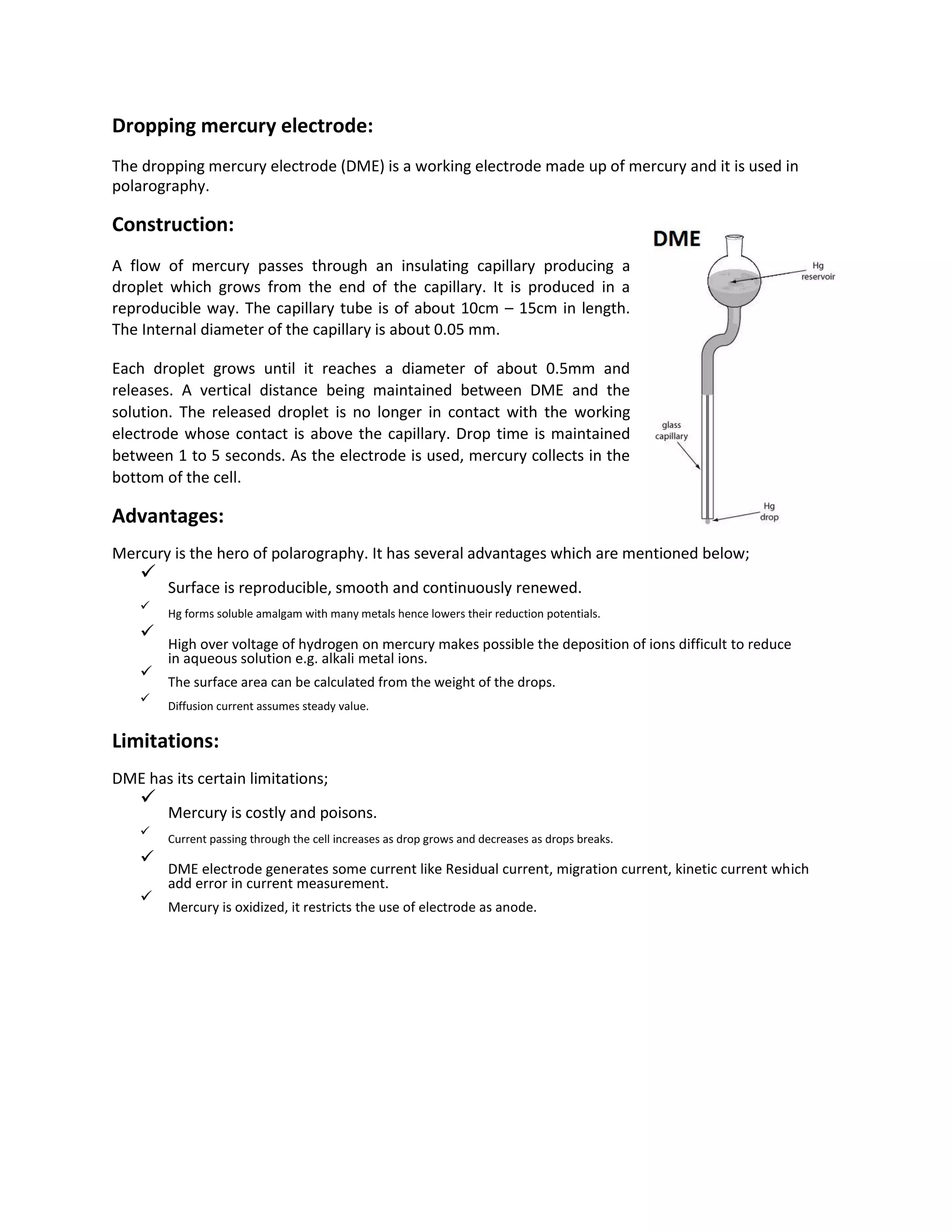 Dropping mercury electrode:
The dropping mercury electrode (DME) is a working electrode made up of mercury and it is used in
polarography.
Construction:
A flow of mercury passes through an insulating capillary producing a
droplet which grows from the end of the capillary. It is produced in a
reproducible way. The capillary tube is of about 10cm – 15cm in length.
The Internal diameter of the capillary is about 0.05 mm.
Each droplet grows until it reaches a diameter of about 0.5mm and
releases. A vertical distance being maintained between DME and the
solution. The released droplet is no longer in contact with the working
electrode whose contact is above the capillary. Drop time is maintained
between 1 to 5 seconds. As the electrode is used, mercury collects in the
bottom of the cell.
Advantages:
Mercury is the hero of polarography. It has several advantages which are mentioned below;

Surface is reproducible, smooth and continuously renewed.


Hg forms soluble amalgam with many metals hence lowers their reduction potentials.



High over voltage of hydrogen on mercury makes possible the deposition of ions difficult to reduce
in aqueous solution e.g. alkali metal ions.


The surface area can be calculated from the weight of the drops.


Diffusion current assumes steady value.

Limitations:
DME has its certain limitations;

Mercury is costly and poisons.


Current passing through the cell increases as drop grows and decreases as drops breaks.



DME electrode generates some current like Residual current, migration current, kinetic current which
add error in current measurement.


Mercury is oxidized, it restricts the use of electrode as anode.

 