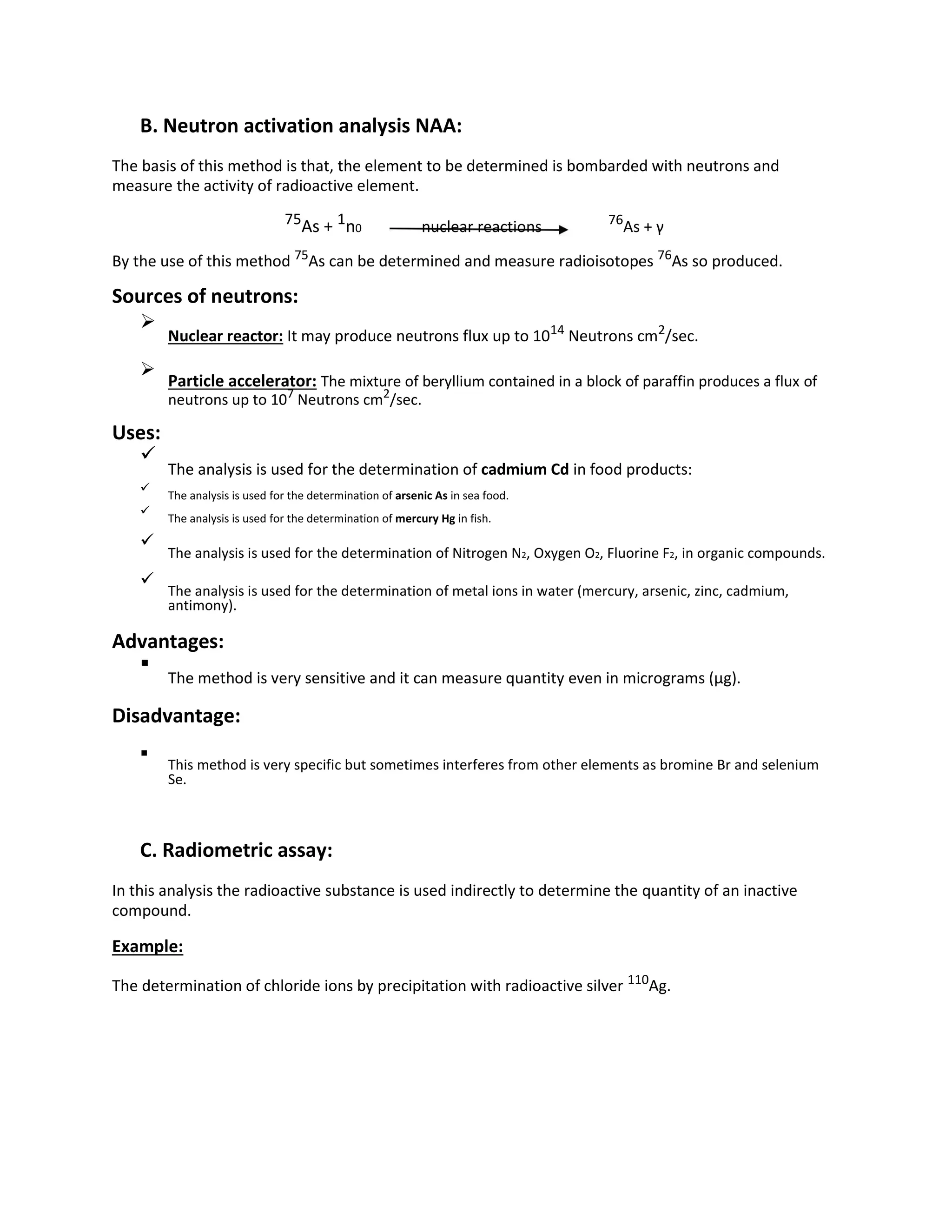 B. Neutron activation analysis NAA:
The basis of this method is that, the element to be determined is bombarded with neutrons and
measure the activity of radioactive element.
75As + 1n0 nuclear reactions 76
As + γ
By the use of this method 75
As can be determined and measure radioisotopes 76
As so produced.
Sources of neutrons:

Nuclear reactor: It may produce neutrons flux up to 1014
Neutrons cm2
/sec.



Particle accelerator: The mixture of beryllium contained in a block of paraffin produces a flux of
neutrons up to 107
Neutrons cm2
/sec.

Uses:

The analysis is used for the determination of cadmium Cd in food products:


The analysis is used for the determination of arsenic As in sea food.



The analysis is used for the determination of mercury Hg in fish.



The analysis is used for the determination of Nitrogen N2, Oxygen O2, Fluorine F2, in organic compounds.



The analysis is used for the determination of metal ions in water (mercury, arsenic, zinc, cadmium,
antimony).

Advantages:

The method is very sensitive and it can measure quantity even in micrograms (µg).

Disadvantage:

This method is very specific but sometimes interferes from other elements as bromine Br and selenium
Se.

C. Radiometric assay:
In this analysis the radioactive substance is used indirectly to determine the quantity of an inactive
compound.
Example:
The determination of chloride ions by precipitation with radioactive silver 110
Ag.
 