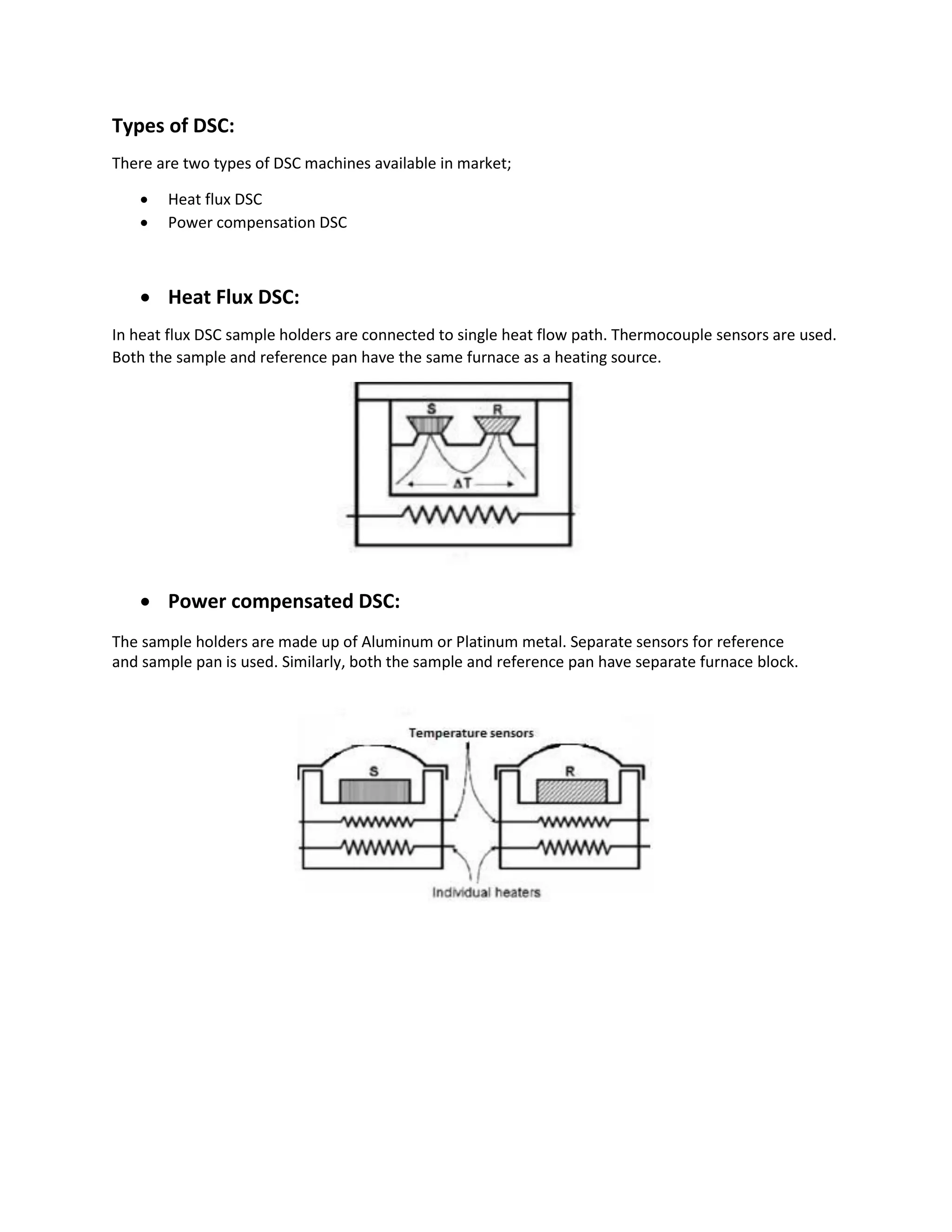 Types of DSC:
There are two types of DSC machines available in market;
 Heat flux DSC
 Power compensation DSC



 Heat Flux DSC:
In heat flux DSC sample holders are connected to single heat flow path. Thermocouple sensors are used.
Both the sample and reference pan have the same furnace as a heating source.
 Power compensated DSC:
The sample holders are made up of Aluminum or Platinum metal. Separate sensors for reference
and sample pan is used. Similarly, both the sample and reference pan have separate furnace block.
 