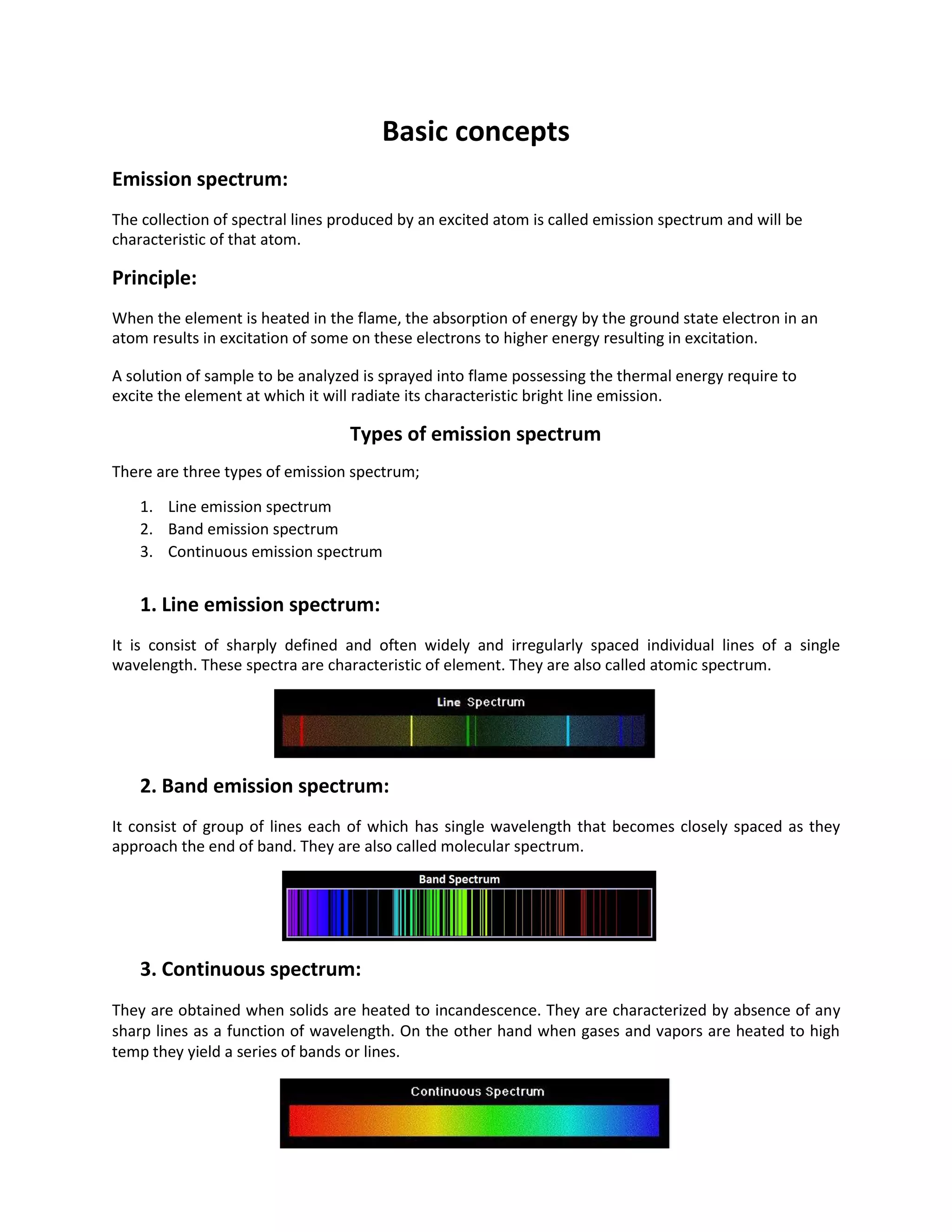 Basic concepts
Emission spectrum:
The collection of spectral lines produced by an excited atom is called emission spectrum and will be
characteristic of that atom.
Principle:
When the element is heated in the flame, the absorption of energy by the ground state electron in an
atom results in excitation of some on these electrons to higher energy resulting in excitation.
A solution of sample to be analyzed is sprayed into flame possessing the thermal energy require to
excite the element at which it will radiate its characteristic bright line emission.
Types of emission spectrum
There are three types of emission spectrum;
1. Line emission spectrum
2. Band emission spectrum
3. Continuous emission spectrum
1. Line emission spectrum:
It is consist of sharply defined and often widely and irregularly spaced individual lines of a single
wavelength. These spectra are characteristic of element. They are also called atomic spectrum.
2. Band emission spectrum:
It consist of group of lines each of which has single wavelength that becomes closely spaced as they
approach the end of band. They are also called molecular spectrum.
3. Continuous spectrum:
They are obtained when solids are heated to incandescence. They are characterized by absence of any
sharp lines as a function of wavelength. On the other hand when gases and vapors are heated to high
temp they yield a series of bands or lines.
 