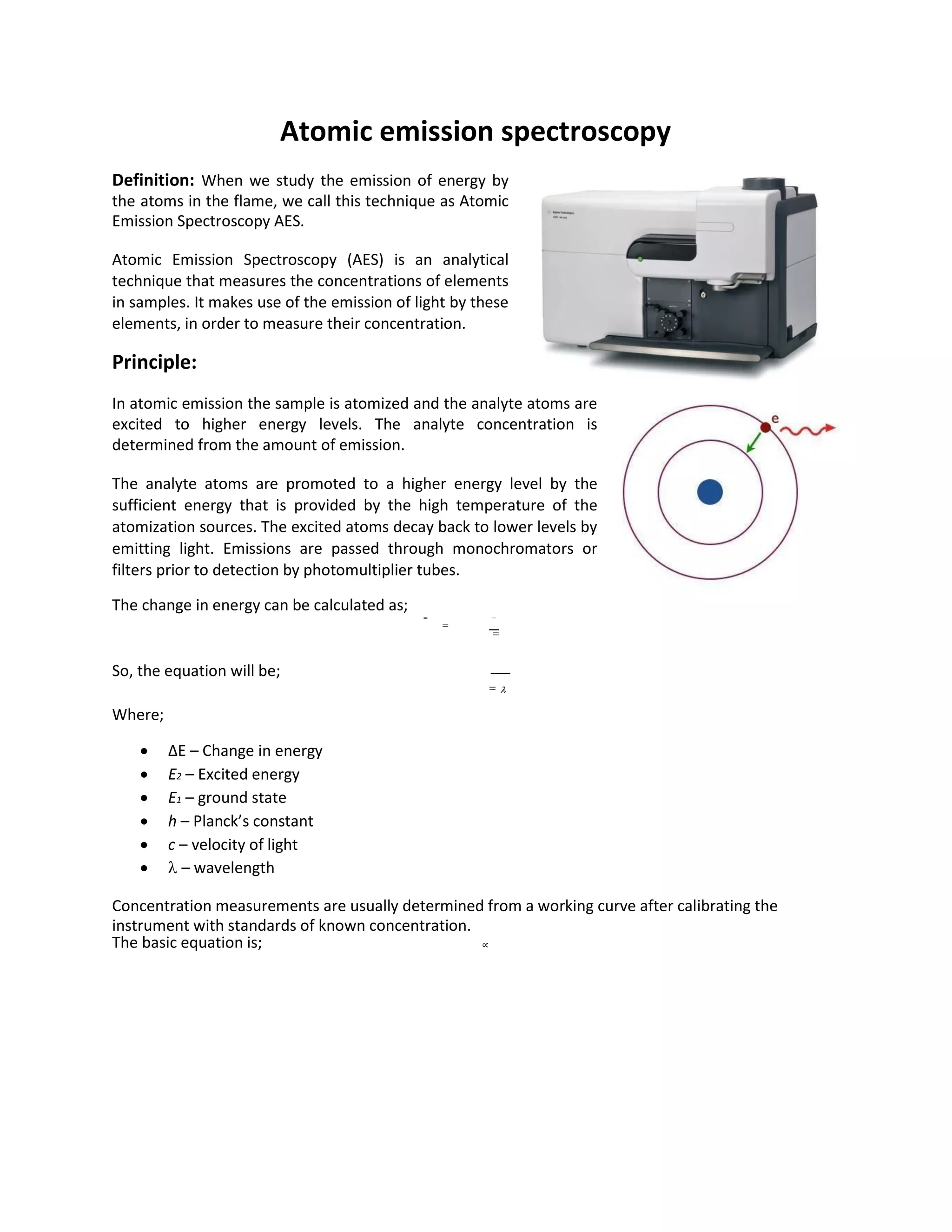 Atomic emission spectroscopy
Definition: When we study the emission of energy by
the atoms in the flame, we call this technique as Atomic
Emission Spectroscopy AES.
Atomic Emission Spectroscopy (AES) is an analytical
technique that measures the concentrations of elements
in samples. It makes use of the emission of light by these
elements, in order to measure their concentration.
Principle:
In atomic emission the sample is atomized and the analyte atoms are
excited to higher energy levels. The analyte concentration is
determined from the amount of emission.
The analyte atoms are promoted to a higher energy level by the
sufficient energy that is provided by the high temperature of the
atomization sources. The excited atoms decay back to lower levels by
emitting light. Emissions are passed through monochromators or
filters prior to detection by photomultiplier tubes.
The change in energy can be calculated as;
= −
=
=
So, the equation will be;
= 
Where;
 ΔE – Change in energy
 E2 – Excited energy
 E1 – ground state
 h – Planck’s constant
 c – velocity of light
  – wavelength
Concentration measurements are usually determined from a working curve after calibrating the
instrument with standards of known concentration.
The basic equation is; ∝
 