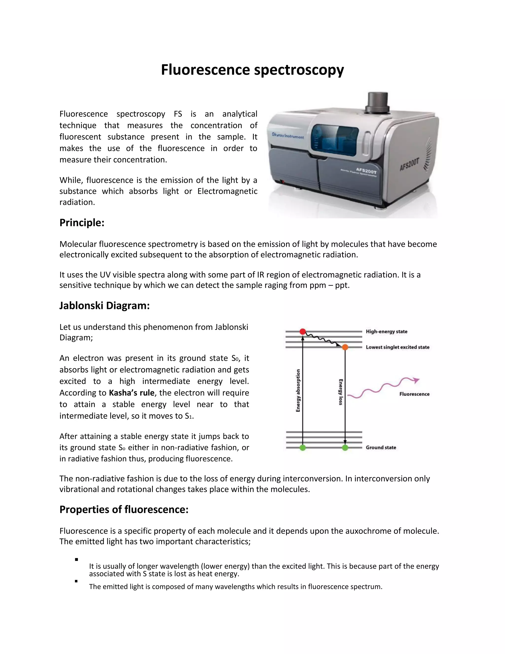 Fluorescence spectroscopy
Fluorescence spectroscopy FS is an analytical
technique that measures the concentration of
fluorescent substance present in the sample. It
makes the use of the fluorescence in order to
measure their concentration.
While, fluorescence is the emission of the light by a
substance which absorbs light or Electromagnetic
radiation.
Principle:
Molecular fluorescence spectrometry is based on the emission of light by molecules that have become
electronically excited subsequent to the absorption of electromagnetic radiation.
It uses the UV visible spectra along with some part of IR region of electromagnetic radiation. It is a
sensitive technique by which we can detect the sample raging from ppm – ppt.
Jablonski Diagram:
Let us understand this phenomenon from Jablonski
Diagram;
An electron was present in its ground state S0, it
absorbs light or electromagnetic radiation and gets
excited to a high intermediate energy level.
According to Kasha’s rule, the electron will require
to attain a stable energy level near to that
intermediate level, so it moves to S1.
After attaining a stable energy state it jumps back to
its ground state So either in non-radiative fashion, or
in radiative fashion thus, producing fluorescence.
The non-radiative fashion is due to the loss of energy during interconversion. In interconversion only
vibrational and rotational changes takes place within the molecules.
Properties of fluorescence:
Fluorescence is a specific property of each molecule and it depends upon the auxochrome of molecule.
The emitted light has two important characteristics;

It is usually of longer wavelength (lower energy) than the excited light. This is because part of the energy
associated with S state is lost as heat energy.


The emitted light is composed of many wavelengths which results in fluorescence spectrum.

 