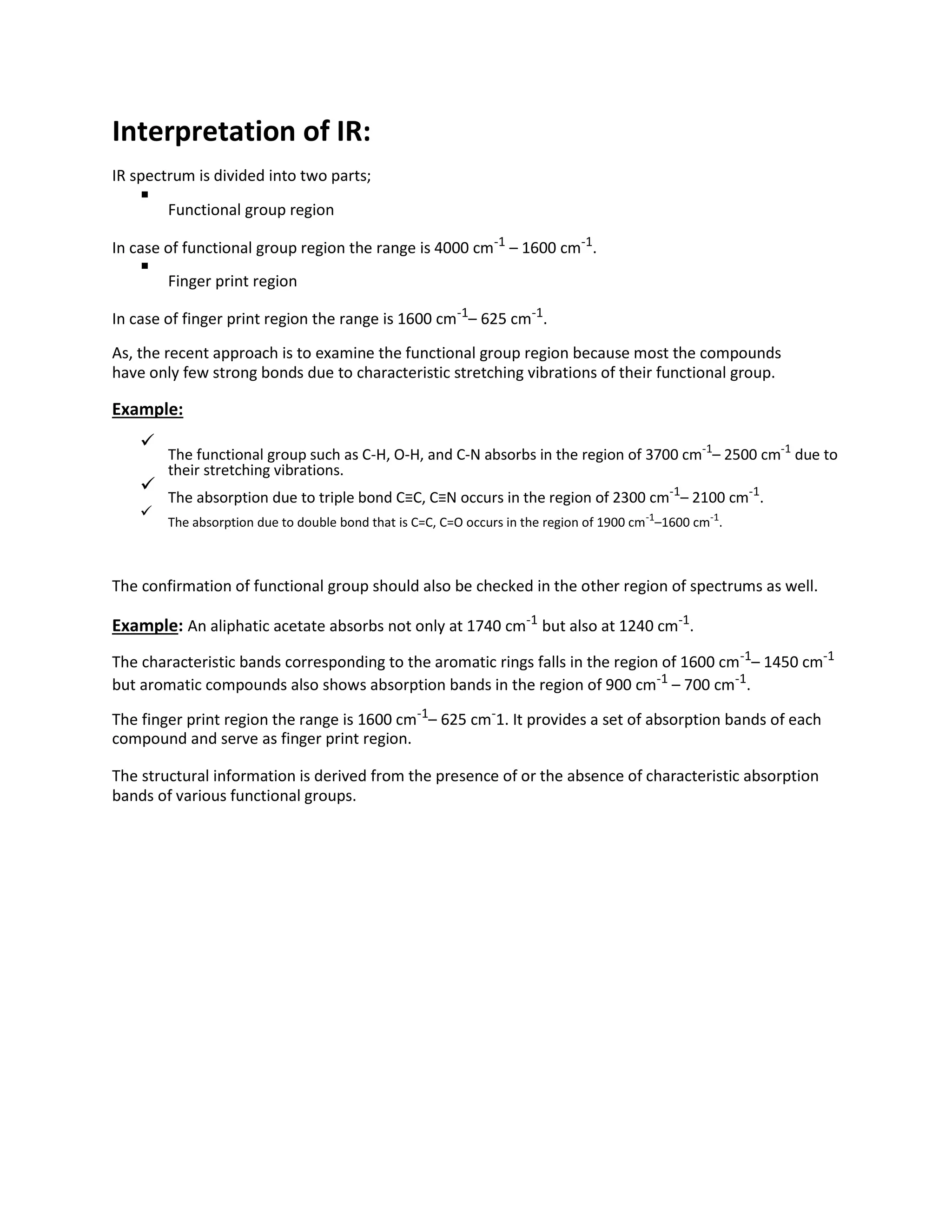 Interpretation of IR:
IR spectrum is divided into two parts;

Functional group region

In case of functional group region the range is 4000 cm-1
– 1600 cm-1
.

Finger print region

In case of finger print region the range is 1600 cm-1
– 625 cm-1
.
As, the recent approach is to examine the functional group region because most the compounds
have only few strong bonds due to characteristic stretching vibrations of their functional group.
Example:

The functional group such as C-H, O-H, and C-N absorbs in the region of 3700 cm-1
– 2500 cm-1
due to
their stretching vibrations.


The absorption due to triple bond C≡C, C≡N occurs in the region of 2300 cm-1
– 2100 cm-1
.


The absorption due to double bond that is C=C, C=O occurs in the region of 1900 cm-1
–1600 cm-1
.

The confirmation of functional group should also be checked in the other region of spectrums as well.
Example: An aliphatic acetate absorbs not only at 1740 cm-1
but also at 1240 cm-1
.
The characteristic bands corresponding to the aromatic rings falls in the region of 1600 cm-1
– 1450 cm-1
but aromatic compounds also shows absorption bands in the region of 900 cm-1
– 700 cm-1
.
The finger print region the range is 1600 cm-1
– 625 cm-
1. It provides a set of absorption bands of each
compound and serve as finger print region.
The structural information is derived from the presence of or the absence of characteristic absorption
bands of various functional groups.
 