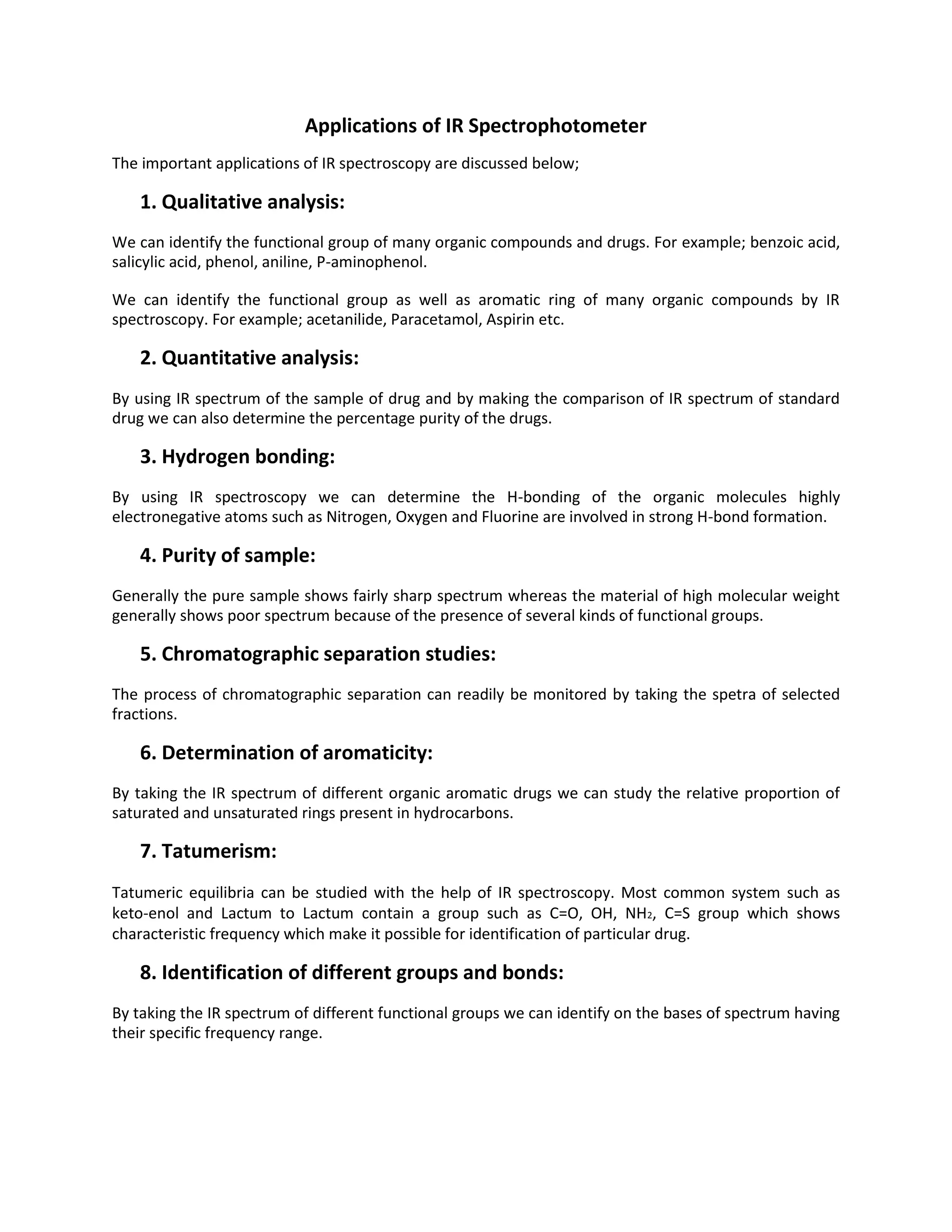 Applications of IR Spectrophotometer
The important applications of IR spectroscopy are discussed below;
1. Qualitative analysis:
We can identify the functional group of many organic compounds and drugs. For example; benzoic acid,
salicylic acid, phenol, aniline, P-aminophenol.
We can identify the functional group as well as aromatic ring of many organic compounds by IR
spectroscopy. For example; acetanilide, Paracetamol, Aspirin etc.
2. Quantitative analysis:
By using IR spectrum of the sample of drug and by making the comparison of IR spectrum of standard
drug we can also determine the percentage purity of the drugs.
3. Hydrogen bonding:
By using IR spectroscopy we can determine the H-bonding of the organic molecules highly
electronegative atoms such as Nitrogen, Oxygen and Fluorine are involved in strong H-bond formation.
4. Purity of sample:
Generally the pure sample shows fairly sharp spectrum whereas the material of high molecular weight
generally shows poor spectrum because of the presence of several kinds of functional groups.
5. Chromatographic separation studies:
The process of chromatographic separation can readily be monitored by taking the spetra of selected
fractions.
6. Determination of aromaticity:
By taking the IR spectrum of different organic aromatic drugs we can study the relative proportion of
saturated and unsaturated rings present in hydrocarbons.
7. Tatumerism:
Tatumeric equilibria can be studied with the help of IR spectroscopy. Most common system such as
keto-enol and Lactum to Lactum contain a group such as C=O, OH, NH2, C=S group which shows
characteristic frequency which make it possible for identification of particular drug.
8. Identification of different groups and bonds:
By taking the IR spectrum of different functional groups we can identify on the bases of spectrum having
their specific frequency range.
 