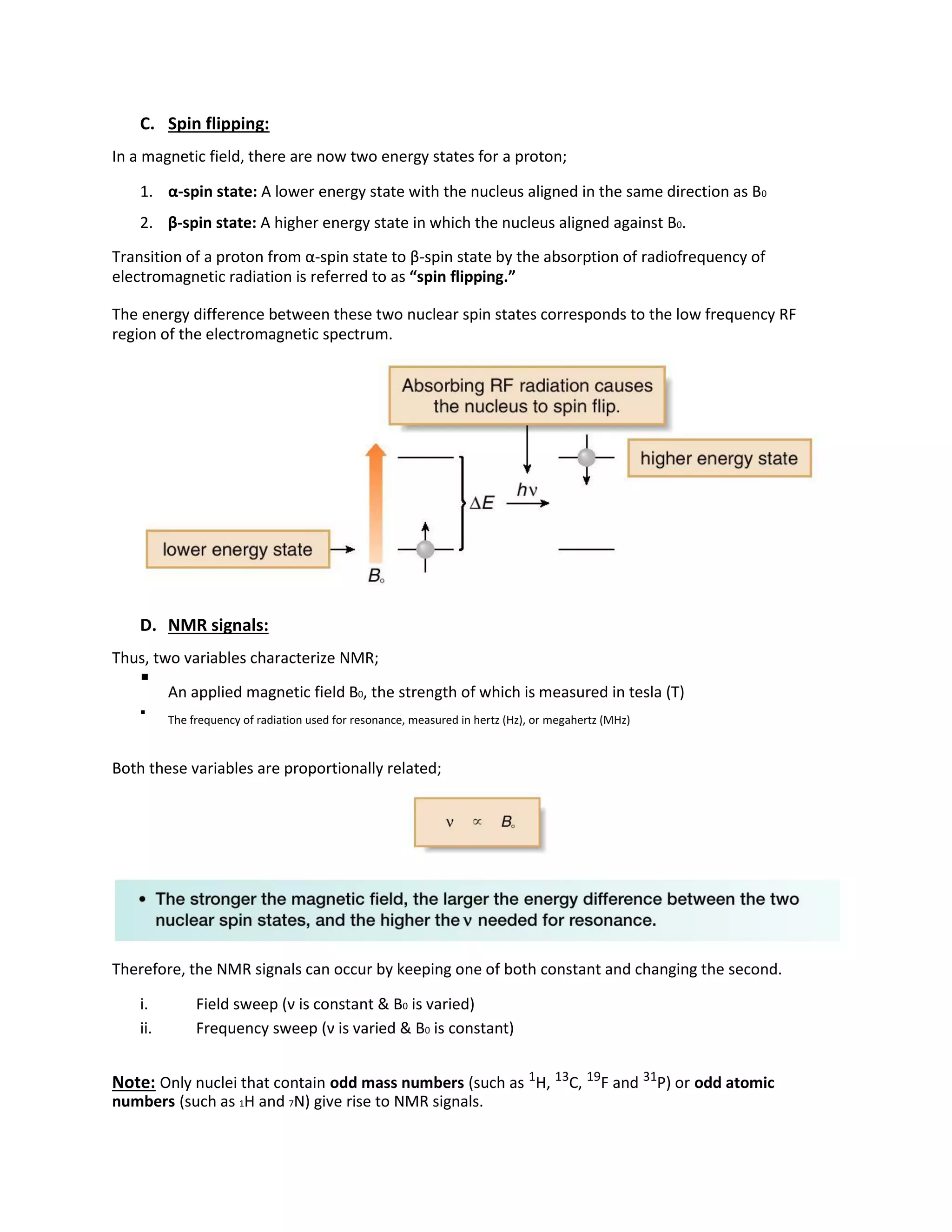 C. Spin flipping:
In a magnetic field, there are now two energy states for a proton;
1. α-spin state: A lower energy state with the nucleus aligned in the same direction as B0
2. β-spin state: A higher energy state in which the nucleus aligned against B0.
Transition of a proton from α-spin state to β-spin state by the absorption of radiofrequency of
electromagnetic radiation is referred to as “spin flipping.”
The energy difference between these two nuclear spin states corresponds to the low frequency RF
region of the electromagnetic spectrum.
D. NMR signals:
Thus, two variables characterize NMR;

An applied magnetic field B0, the strength of which is measured in tesla (T)



The frequency of radiation used for resonance, measured in hertz (Hz), or megahertz (MHz)

Both these variables are proportionally related;
Therefore, the NMR signals can occur by keeping one of both constant and changing the second.
i. Field sweep (ν is constant & B0 is varied)
ii. Frequency sweep (ν is varied & B0 is constant)
Note: Only nuclei that contain odd mass numbers (such as 1
H, 13
C, 19
F and 31
P) or odd atomic
numbers (such as 1H and 7N) give rise to NMR signals.
 