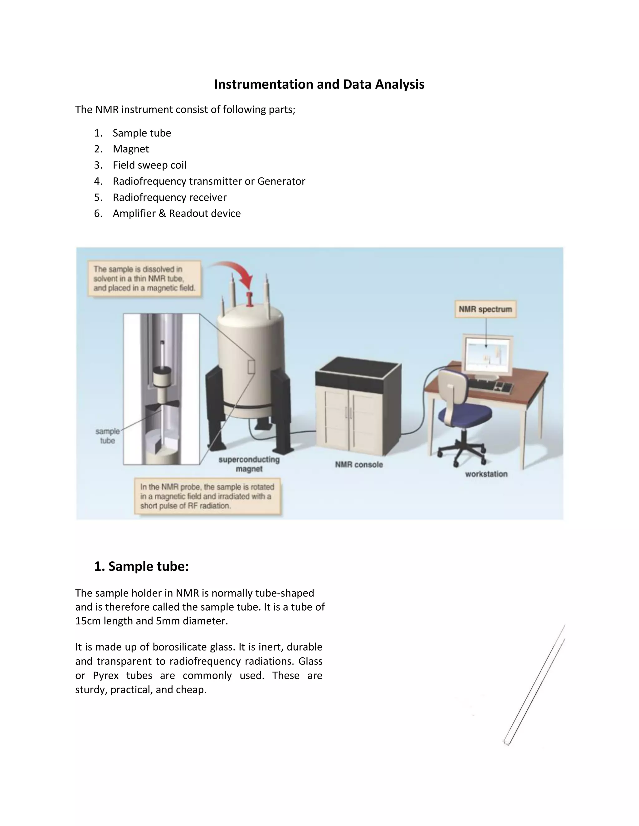 Instrumentation and Data Analysis
The NMR instrument consist of following parts;
1. Sample tube
2. Magnet
3. Field sweep coil
4. Radiofrequency transmitter or Generator
5. Radiofrequency receiver
6. Amplifier & Readout device
1. Sample tube:
The sample holder in NMR is normally tube-shaped
and is therefore called the sample tube. It is a tube of
15cm length and 5mm diameter.
It is made up of borosilicate glass. It is inert, durable
and transparent to radiofrequency radiations. Glass
or Pyrex tubes are commonly used. These are
sturdy, practical, and cheap.
 