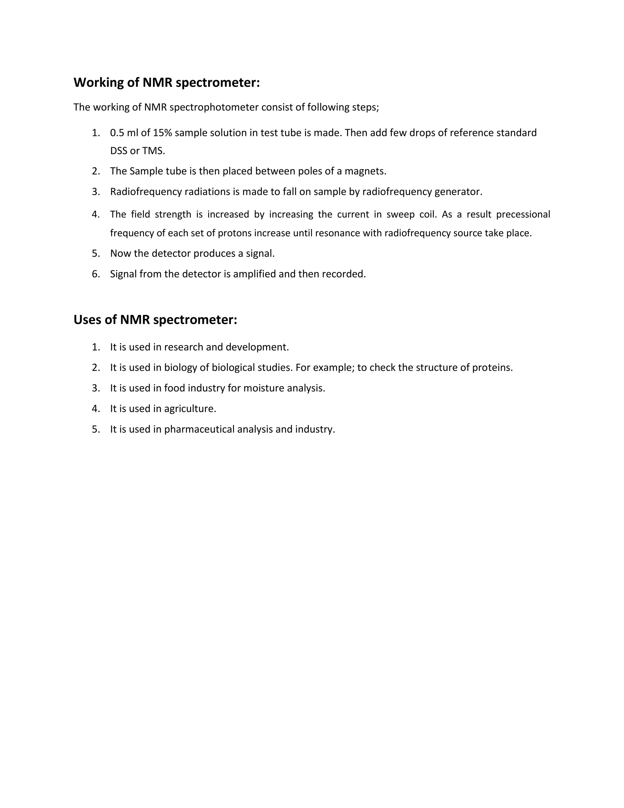 Working of NMR spectrometer:
The working of NMR spectrophotometer consist of following steps;
1. 0.5 ml of 15% sample solution in test tube is made. Then add few drops of reference standard
DSS or TMS.
2. The Sample tube is then placed between poles of a magnets.
3. Radiofrequency radiations is made to fall on sample by radiofrequency generator.
4. The field strength is increased by increasing the current in sweep coil. As a result precessional
frequency of each set of protons increase until resonance with radiofrequency source take place.
5. Now the detector produces a signal.
6. Signal from the detector is amplified and then recorded.
Uses of NMR spectrometer:
1. It is used in research and development.
2. It is used in biology of biological studies. For example; to check the structure of proteins.
3. It is used in food industry for moisture analysis.
4. It is used in agriculture.
5. It is used in pharmaceutical analysis and industry.
 