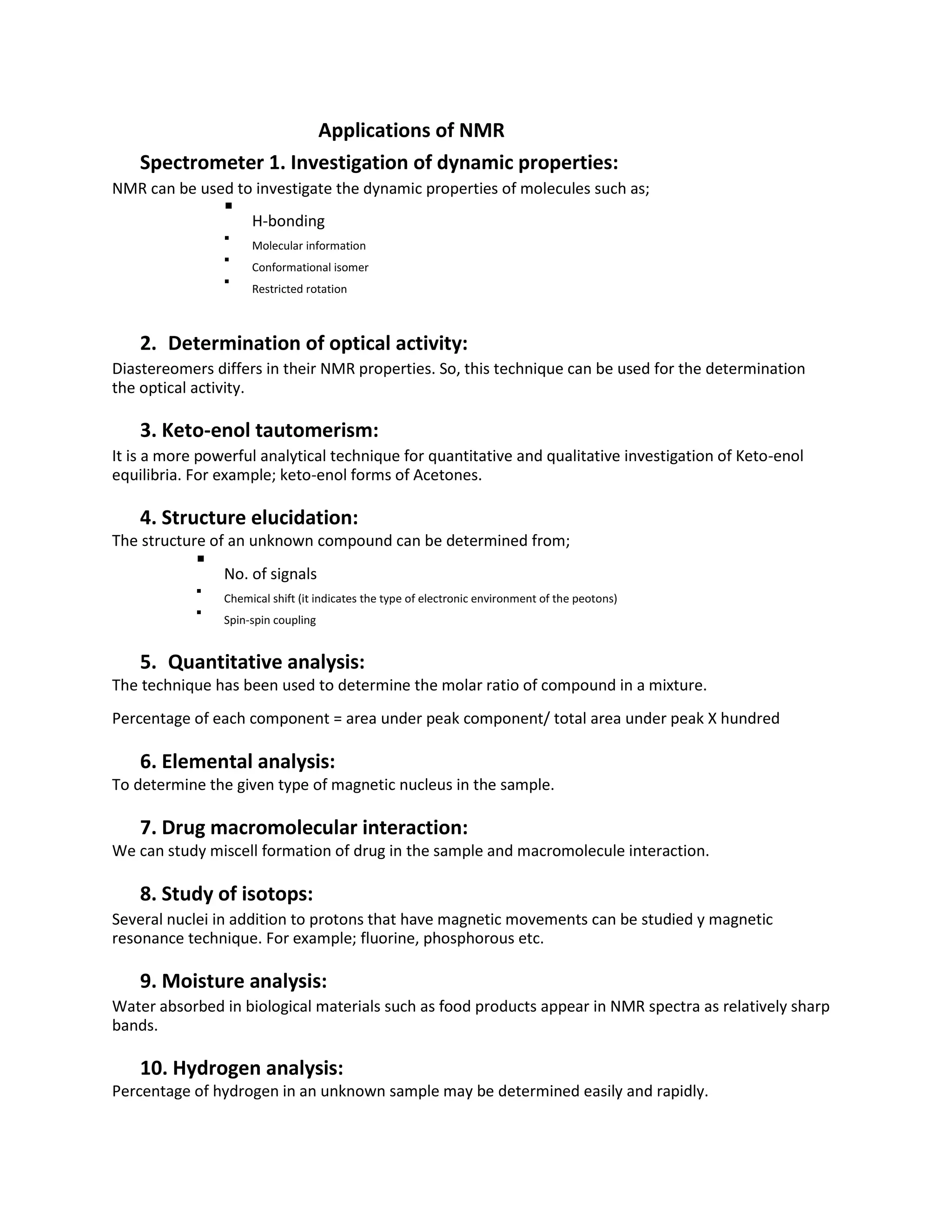 Applications of NMR
Spectrometer 1. Investigation of dynamic properties:
NMR can be used to investigate the dynamic properties of molecules such as;

H-bonding


Molecular information


Conformational isomer


Restricted rotation



2. Determination of optical activity:
Diastereomers differs in their NMR properties. So, this technique can be used for the determination
the optical activity.
3. Keto-enol tautomerism:
It is a more powerful analytical technique for quantitative and qualitative investigation of Keto-enol
equilibria. For example; keto-enol forms of Acetones.
4. Structure elucidation:
The structure of an unknown compound can be determined from;

No. of signals


Chemical shift (it indicates the type of electronic environment of the peotons)


Spin-spin coupling


5. Quantitative analysis:
The technique has been used to determine the molar ratio of compound in a mixture.
Percentage of each component = area under peak component/ total area under peak X hundred
6. Elemental analysis:
To determine the given type of magnetic nucleus in the sample.
7. Drug macromolecular interaction:
We can study miscell formation of drug in the sample and macromolecule interaction.
8. Study of isotops:
Several nuclei in addition to protons that have magnetic movements can be studied y magnetic
resonance technique. For example; fluorine, phosphorous etc.
9. Moisture analysis:
Water absorbed in biological materials such as food products appear in NMR spectra as relatively sharp
bands.
10. Hydrogen analysis:
Percentage of hydrogen in an unknown sample may be determined easily and rapidly.
 