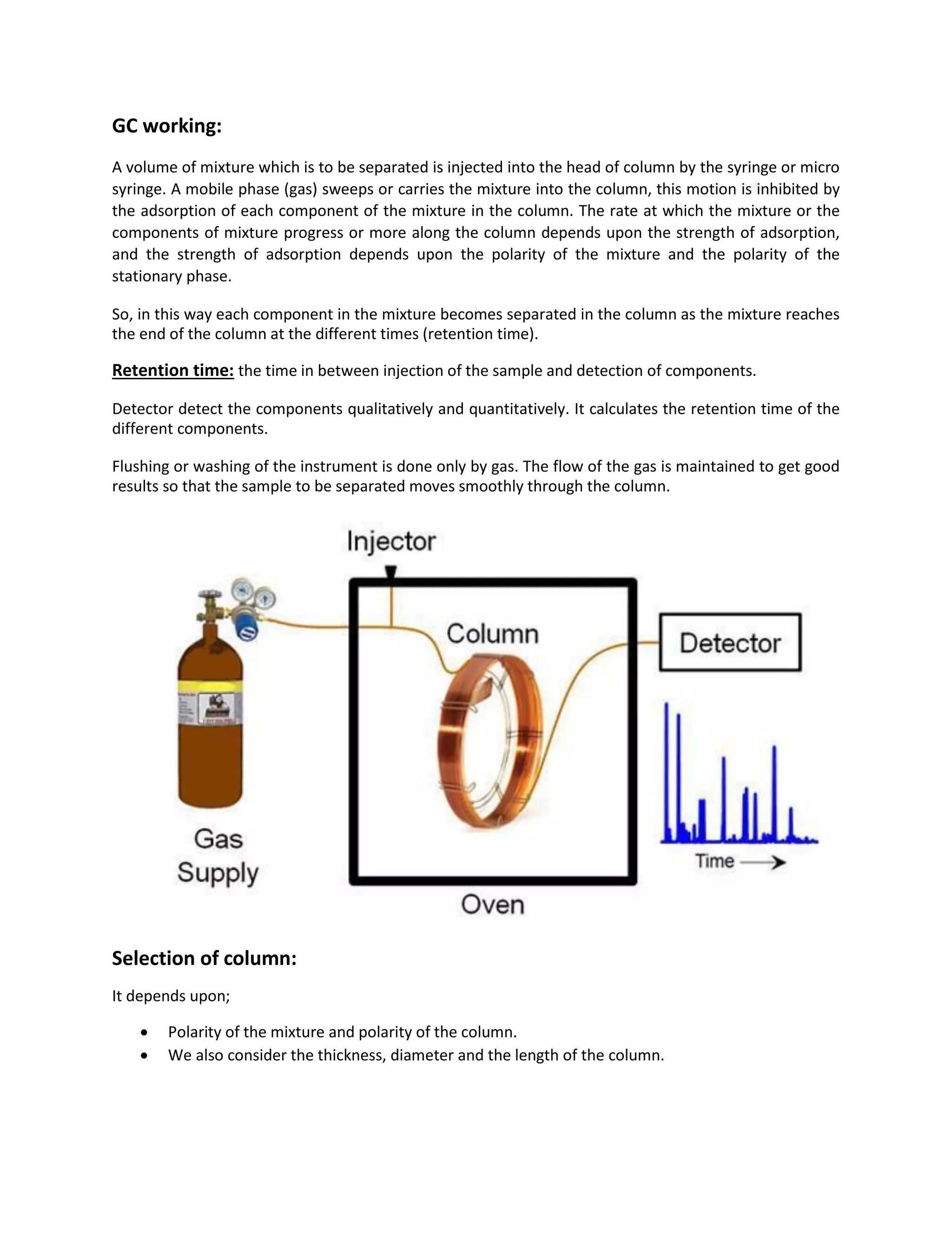 GC working:
A volume of mixture which is to be separated is injected into the head of column by the syringe or micro
syringe. A mobile phase (gas) sweeps or carries the mixture into the column, this motion is inhibited by
the adsorption of each component of the mixture in the column. The rate at which the mixture or the
components of mixture progress or more along the column depends upon the strength of adsorption,
and the strength of adsorption depends upon the polarity of the mixture and the polarity of the
stationary phase.
So, in this way each component in the mixture becomes separated in the column as the mixture reaches
the end of the column at the different times (retention time).
Retention time: the time in between injection of the sample and detection of components.
Detector detect the components qualitatively and quantitatively. It calculates the retention time of the
different components.
Flushing or washing of the instrument is done only by gas. The flow of the gas is maintained to get good
results so that the sample to be separated moves smoothly through the column.
Selection of column:
It depends upon;
 Polarity of the mixture and polarity of the column.
 We also consider the thickness, diameter and the length of the column.
 