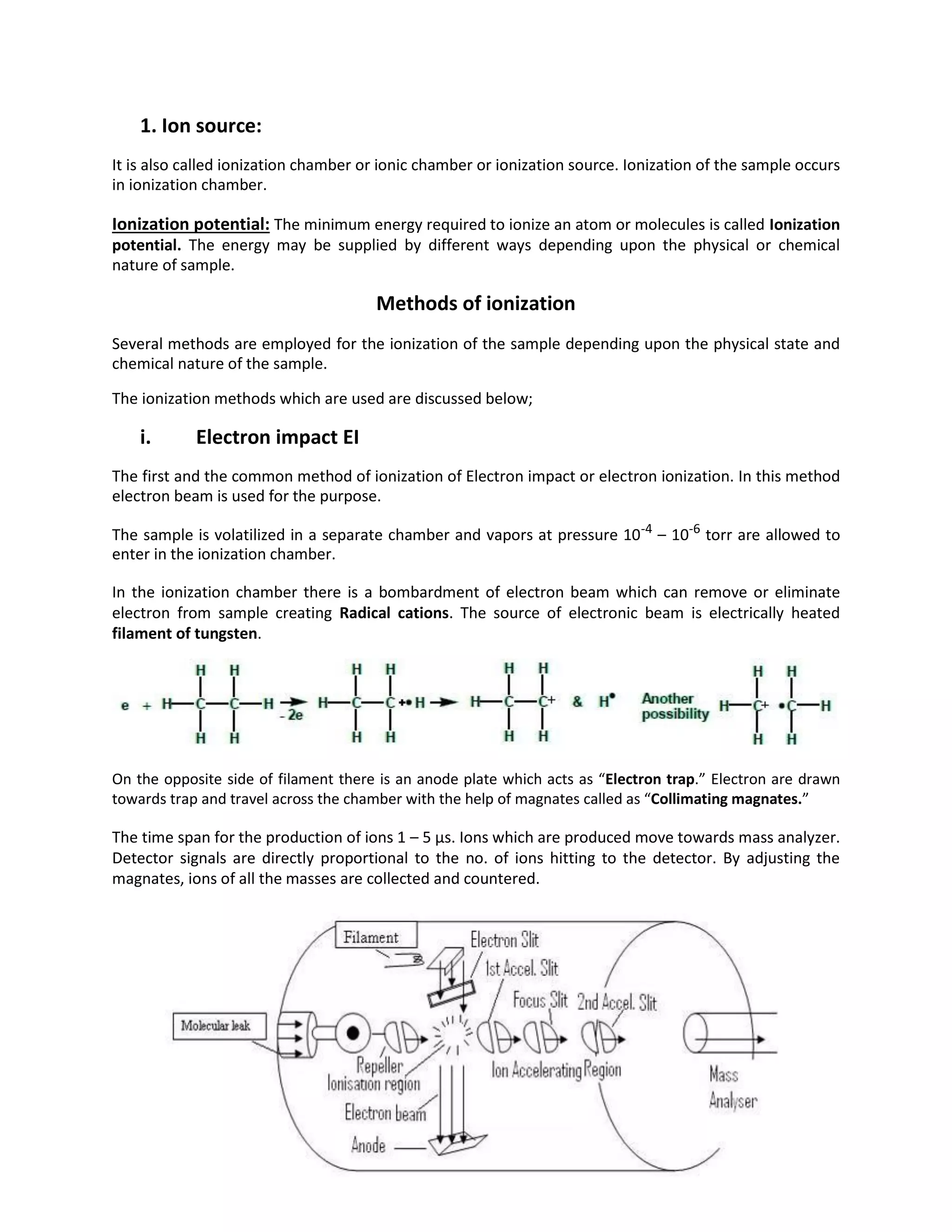 1. Ion source:
It is also called ionization chamber or ionic chamber or ionization source. Ionization of the sample occurs
in ionization chamber.
Ionization potential: The minimum energy required to ionize an atom or molecules is called Ionization
potential. The energy may be supplied by different ways depending upon the physical or chemical
nature of sample.
Methods of ionization
Several methods are employed for the ionization of the sample depending upon the physical state and
chemical nature of the sample.
The ionization methods which are used are discussed below;
i. Electron impact EI
The first and the common method of ionization of Electron impact or electron ionization. In this method
electron beam is used for the purpose.
The sample is volatilized in a separate chamber and vapors at pressure 10-4
– 10-6
torr are allowed to
enter in the ionization chamber.
In the ionization chamber there is a bombardment of electron beam which can remove or eliminate
electron from sample creating Radical cations. The source of electronic beam is electrically heated
filament of tungsten.
On the opposite side of filament there is an anode plate which acts as “Electron trap.” Electron are drawn
towards trap and travel across the chamber with the help of magnates called as “Collimating magnates.”
The time span for the production of ions 1 – 5 µs. Ions which are produced move towards mass analyzer.
Detector signals are directly proportional to the no. of ions hitting to the detector. By adjusting the
magnates, ions of all the masses are collected and countered.
 