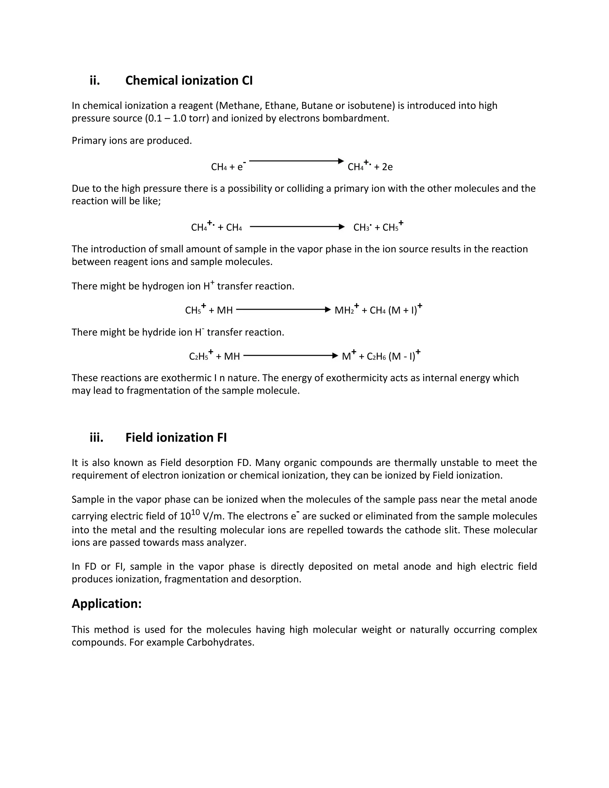 ii. Chemical ionization CI
In chemical ionization a reagent (Methane, Ethane, Butane or isobutene) is introduced into high
pressure source (0.1 – 1.0 torr) and ionized by electrons bombardment.
Primary ions are produced.
CH4 + e- CH4
+. + 2e
Due to the high pressure there is a possibility or colliding a primary ion with the other molecules and the
reaction will be like;
CH4
+. + CH4 CH3
. + CH5
+
The introduction of small amount of sample in the vapor phase in the ion source results in the reaction
between reagent ions and sample molecules.
There might be hydrogen ion H+
transfer reaction.
CH5
+ + MH MH2
+ + CH4 (M + I)+
There might be hydride ion H-
transfer reaction.
C2H5
+ + MH M+ + C2H6 (M - I)+
These reactions are exothermic I n nature. The energy of exothermicity acts as internal energy which
may lead to fragmentation of the sample molecule.
iii. Field ionization FI
It is also known as Field desorption FD. Many organic compounds are thermally unstable to meet the
requirement of electron ionization or chemical ionization, they can be ionized by Field ionization.
Sample in the vapor phase can be ionized when the molecules of the sample pass near the metal anode
carrying electric field of 1010
V/m. The electrons e- are sucked or eliminated from the sample molecules
into the metal and the resulting molecular ions are repelled towards the cathode slit. These molecular
ions are passed towards mass analyzer.
In FD or FI, sample in the vapor phase is directly deposited on metal anode and high electric field
produces ionization, fragmentation and desorption.
Application:
This method is used for the molecules having high molecular weight or naturally occurring complex
compounds. For example Carbohydrates.
 