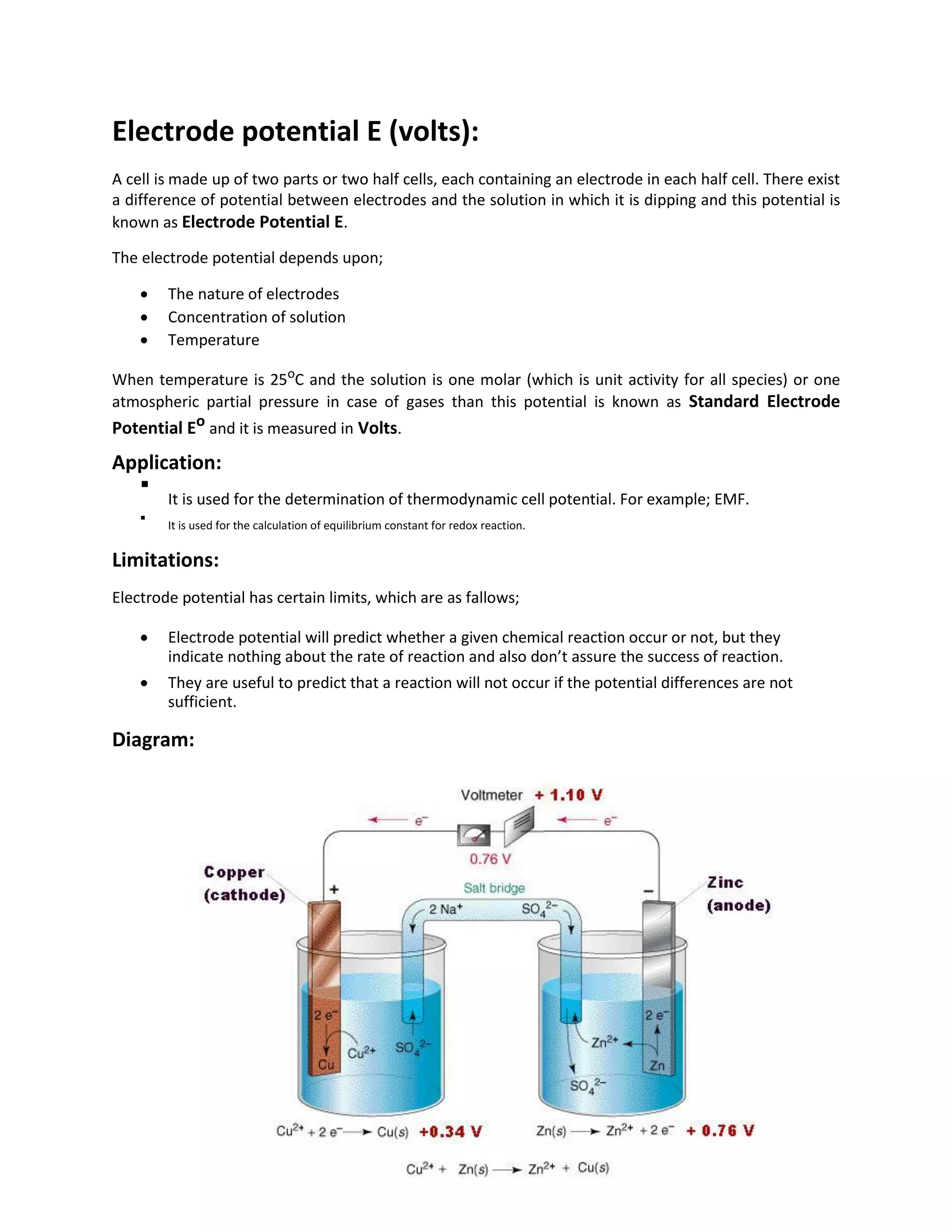 Electrode potential E (volts):
A cell is made up of two parts or two half cells, each containing an electrode in each half cell. There exist
a difference of potential between electrodes and the solution in which it is dipping and this potential is
known as Electrode Potential E.
The electrode potential depends upon;
 The nature of electrodes
 Concentration of solution
 Temperature
When temperature is 25o
C and the solution is one molar (which is unit activity for all species) or one
atmospheric partial pressure in case of gases than this potential is known as Standard Electrode
Potential Eo and it is measured in Volts.
Application:

It is used for the determination of thermodynamic cell potential. For example; EMF.


It is used for the calculation of equilibrium constant for redox reaction.

Limitations:
Electrode potential has certain limits, which are as fallows;
 Electrode potential will predict whether a given chemical reaction occur or not, but they
indicate nothing about the rate of reaction and also don’t assure the success of reaction.

 They are useful to predict that a reaction will not occur if the potential differences are not
sufficient.
Diagram:
 