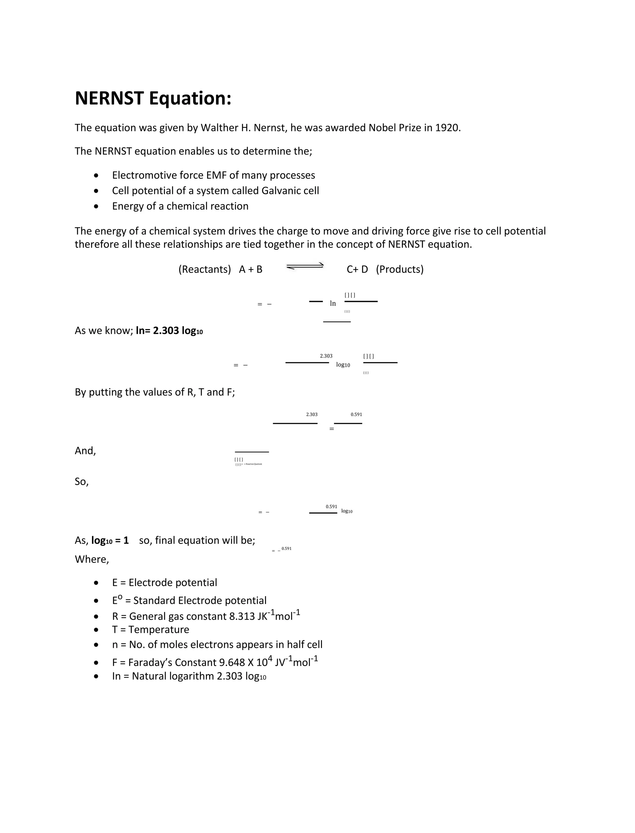 NERNST Equation:
The equation was given by Walther H. Nernst, he was awarded Nobel Prize in 1920.
The NERNST equation enables us to determine the;
 Electromotive force EMF of many processes
 Cell potential of a system called Galvanic cell
 Energy of a chemical reaction
The energy of a chemical system drives the charge to move and driving force give rise to cell potential
therefore all these relationships are tied together in the concept of NERNST equation.
(Reactants) A + B C+ D (Products)
= − ln
[ ] [ ]
[ ] [ ]
As we know; ln= 2.303 log10
= −
2.303
log10
[ ] [ ]
[ ] [ ]
By putting the values of R, T and F;
2.303
=
0.591
And,
[ ] [ ]
[ ] [ ] = = ReactionQuotient
So,
= −
0.591
log10
As, log10 = 1 so, final equation will be;
= −
0.591
Where,
 E = Electrode potential
 Eo
= Standard Electrode potential
 R = General gas constant 8.313 JK-1
mol-1

 T = Temperature
 n = No. of moles electrons appears in half cell
 F = Faraday’s Constant 9.648 X 104
JV-1
mol-1

 In = Natural logarithm 2.303 log10
 