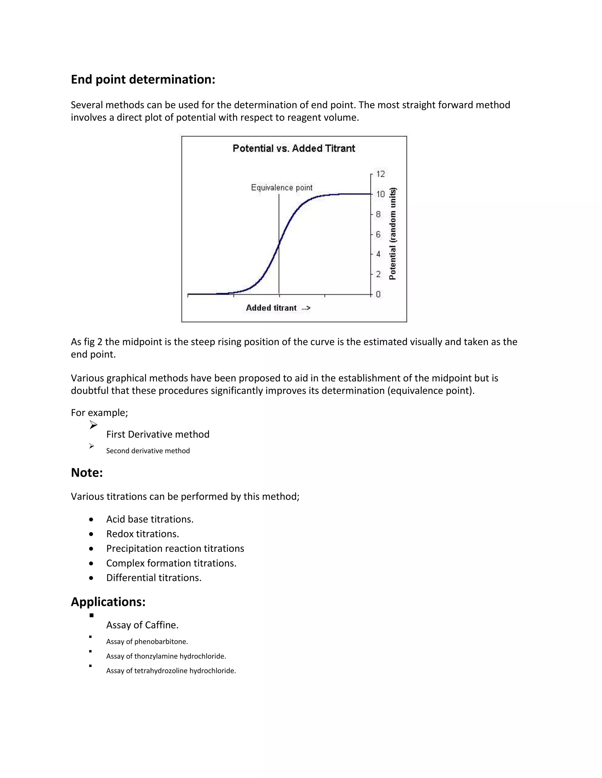 End point determination:
Several methods can be used for the determination of end point. The most straight forward method
involves a direct plot of potential with respect to reagent volume.
As fig 2 the midpoint is the steep rising position of the curve is the estimated visually and taken as the
end point.
Various graphical methods have been proposed to aid in the establishment of the midpoint but is
doubtful that these procedures significantly improves its determination (equivalence point).
For example;

First Derivative method


Second derivative method

Note:
Various titrations can be performed by this method;
 Acid base titrations.
 Redox titrations.
 Precipitation reaction titrations
 Complex formation titrations.
 Differential titrations.
Applications:

Assay of Caffine.


Assay of phenobarbitone.



Assay of thonzylamine hydrochloride.



Assay of tetrahydrozoline hydrochloride.

 