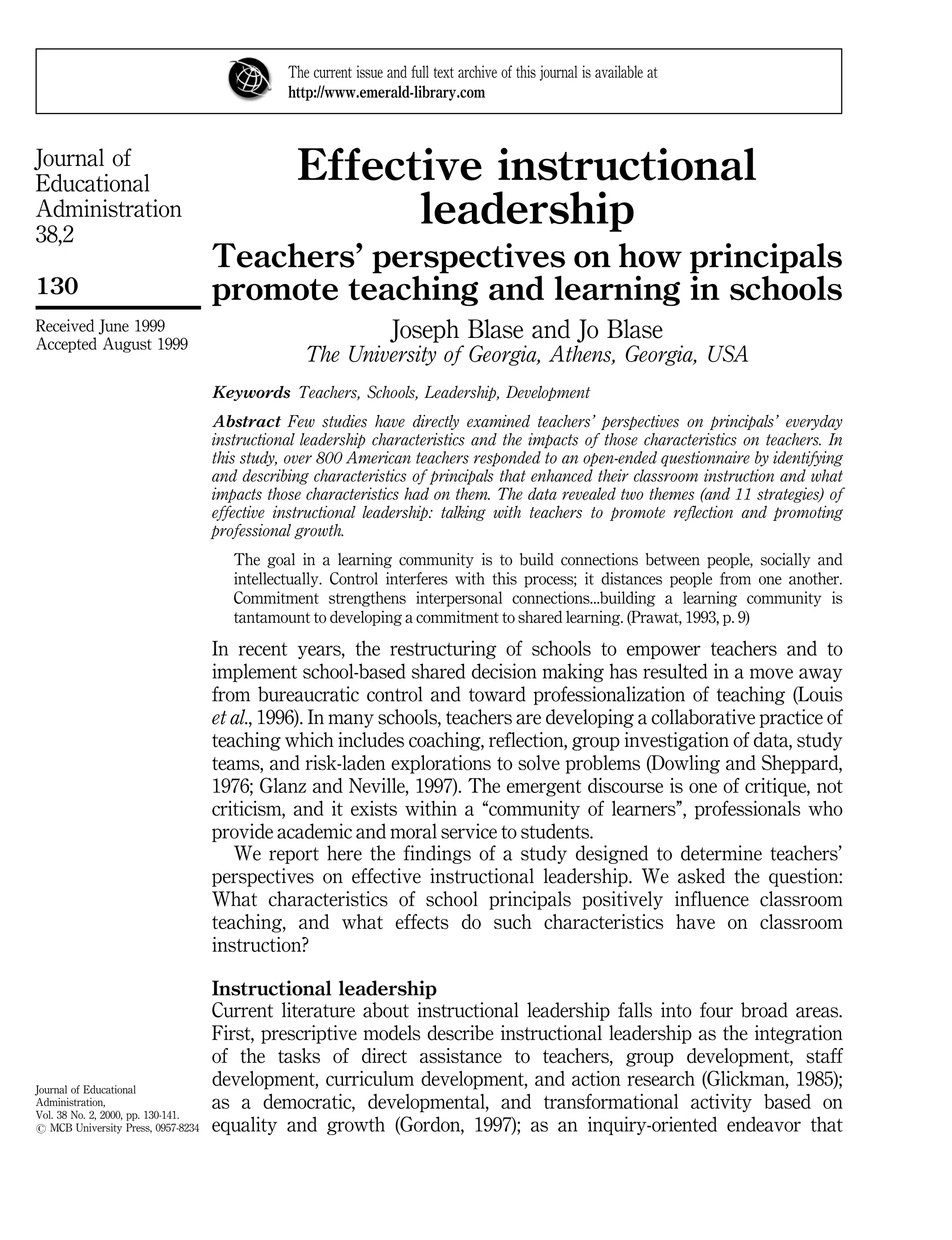 Journal of
Educational
Administration
38,2
130
Journal of Educational
Administration,
Vol. 38 No. 2, 2000, pp. 130-141.
# MCB University Press, 0957-8234
Received June 1999
Accepted August 1999
Effective instructional
leadership
Teachers' perspectives on how principals
promote teaching and learning in schools
Joseph Blase and Jo Blase
The University of Georgia, Athens, Georgia, USA
Keywords Teachers, Schools, Leadership, Development
Abstract Few studies have directly examined teachers' perspectives on principals' everyday
instructional leadership characteristics and the impacts of those characteristics on teachers. In
this study, over 800 American teachers responded to an open-ended questionnaire by identifying
and describing characteristics of principals that enhanced their classroom instruction and what
impacts those characteristics had on them. The data revealed two themes (and 11 strategies) of
effective instructional leadership: talking with teachers to promote reflection and promoting
professional growth.
The goal in a learning community is to build connections between people, socially and
intellectually. Control interferes with this process; it distances people from one another.
Commitment strengthens interpersonal connections...building a learning community is
tantamount to developing a commitment to shared learning. (Prawat, 1993, p. 9)
In recent years, the restructuring of schools to empower teachers and to
implement school-based shared decision making has resulted in a move away
from bureaucratic control and toward professionalization of teaching (Louis
et al., 1996). In many schools, teachers are developing a collaborative practice of
teaching which includes coaching, reflection, group investigation of data, study
teams, and risk-laden explorations to solve problems (Dowling and Sheppard,
1976; Glanz and Neville, 1997). The emergent discourse is one of critique, not
criticism, and it exists within a ``community of learners'', professionals who
provide academic and moral service to students.
We report here the findings of a study designed to determine teachers'
perspectives on effective instructional leadership. We asked the question:
What characteristics of school principals positively influence classroom
teaching, and what effects do such characteristics have on classroom
instruction?
Instructional leadership
Current literature about instructional leadership falls into four broad areas.
First, prescriptive models describe instructional leadership as the integration
of the tasks of direct assistance to teachers, group development, staff
development, curriculum development, and action research (Glickman, 1985);
as a democratic, developmental, and transformational activity based on
equality and growth (Gordon, 1997); as an inquiry-oriented endeavor that
The current issue and full text archive of this journal is available at
http://www.emerald-library.com
 