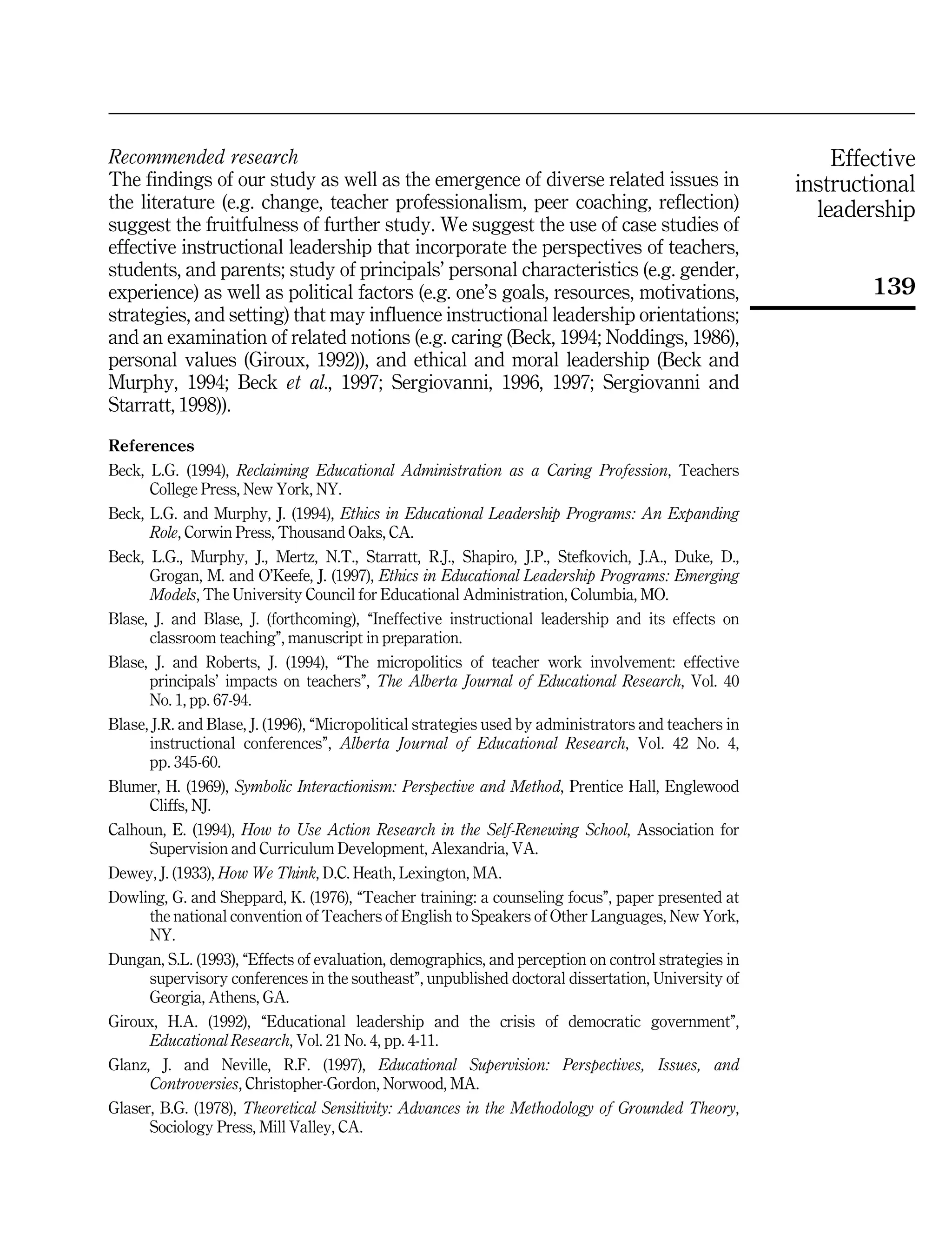 Effective
instructional
leadership
139
Recommended research
The findings of our study as well as the emergence of diverse related issues in
the literature (e.g. change, teacher professionalism, peer coaching, reflection)
suggest the fruitfulness of further study. We suggest the use of case studies of
effective instructional leadership that incorporate the perspectives of teachers,
students, and parents; study of principals' personal characteristics (e.g. gender,
experience) as well as political factors (e.g. one's goals, resources, motivations,
strategies, and setting) that may influence instructional leadership orientations;
and an examination of related notions (e.g. caring (Beck, 1994; Noddings, 1986),
personal values (Giroux, 1992)), and ethical and moral leadership (Beck and
Murphy, 1994; Beck et al., 1997; Sergiovanni, 1996, 1997; Sergiovanni and
Starratt, 1998)).
References
Beck, L.G. (1994), Reclaiming Educational Administration as a Caring Profession, Teachers
College Press, New York, NY.
Beck, L.G. and Murphy, J. (1994), Ethics in Educational Leadership Programs: An Expanding
Role, Corwin Press, Thousand Oaks, CA.
Beck, L.G., Murphy, J., Mertz, N.T., Starratt, R.J., Shapiro, J.P., Stefkovich, J.A., Duke, D.,
Grogan, M. and O'Keefe, J. (1997), Ethics in Educational Leadership Programs: Emerging
Models, The University Council for Educational Administration, Columbia, MO.
Blase, J. and Blase, J. (forthcoming), ``Ineffective instructional leadership and its effects on
classroom teaching'', manuscript in preparation.
Blase, J. and Roberts, J. (1994), ``The micropolitics of teacher work involvement: effective
principals' impacts on teachers'', The Alberta Journal of Educational Research, Vol. 40
No. 1, pp. 67-94.
Blase, J.R. and Blase, J. (1996), ``Micropolitical strategies used by administrators and teachers in
instructional conferences'', Alberta Journal of Educational Research, Vol. 42 No. 4,
pp. 345-60.
Blumer, H. (1969), Symbolic Interactionism: Perspective and Method, Prentice Hall, Englewood
Cliffs, NJ.
Calhoun, E. (1994), How to Use Action Research in the Self-Renewing School, Association for
Supervision and Curriculum Development, Alexandria, VA.
Dewey, J. (1933), How We Think, D.C. Heath, Lexington, MA.
Dowling, G. and Sheppard, K. (1976), ``Teacher training: a counseling focus'', paper presented at
the national convention of Teachers of English to Speakers of Other Languages, New York,
NY.
Dungan, S.L. (1993), ``Effects of evaluation, demographics, and perception on control strategies in
supervisory conferences in the southeast'', unpublished doctoral dissertation, University of
Georgia, Athens, GA.
Giroux, H.A. (1992), ``Educational leadership and the crisis of democratic government'',
Educational Research, Vol. 21 No. 4, pp. 4-11.
Glanz, J. and Neville, R.F. (1997), Educational Supervision: Perspectives, Issues, and
Controversies, Christopher-Gordon, Norwood, MA.
Glaser, B.G. (1978), Theoretical Sensitivity: Advances in the Methodology of Grounded Theory,
Sociology Press, Mill Valley, CA.
 