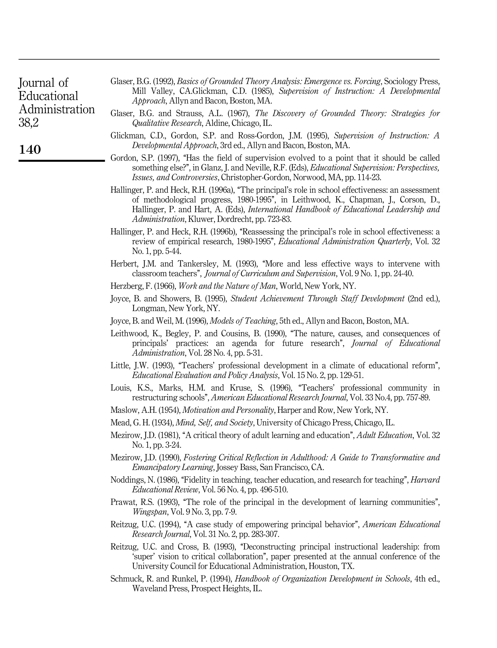 Journal of
Educational
Administration
38,2
140
Glaser, B.G. (1992), Basics of Grounded Theory Analysis: Emergence vs. Forcing, Sociology Press,
Mill Valley, CA.Glickman, C.D. (1985), Supervision of Instruction: A Developmental
Approach, Allyn and Bacon, Boston, MA.
Glaser, B.G. and Strauss, A.L. (1967), The Discovery of Grounded Theory: Strategies for
Qualitative Research, Aldine, Chicago, IL.
Glickman, C.D., Gordon, S.P. and Ross-Gordon, J.M. (1995), Supervision of Instruction: A
Developmental Approach, 3rd ed., Allyn and Bacon, Boston, MA.
Gordon, S.P. (1997), ``Has the field of supervision evolved to a point that it should be called
something else?'', in Glanz, J. and Neville, R.F. (Eds), Educational Supervision: Perspectives,
Issues, and Controversies, Christopher-Gordon, Norwood, MA, pp. 114-23.
Hallinger, P. and Heck, R.H. (1996a), ``The principal's role in school effectiveness: an assessment
of methodological progress, 1980-1995'', in Leithwood, K., Chapman, J., Corson, D.,
Hallinger, P. and Hart, A. (Eds), International Handbook of Educational Leadership and
Administration, Kluwer, Dordrecht, pp. 723-83.
Hallinger, P. and Heck, R.H. (1996b), ``Reassessing the principal's role in school effectiveness: a
review of empirical research, 1980-1995'', Educational Administration Quarterly, Vol. 32
No. 1, pp. 5-44.
Herbert, J.M. and Tankersley, M. (1993), ``More and less effective ways to intervene with
classroom teachers'', Journal of Curriculum and Supervision, Vol. 9 No. 1, pp. 24-40.
Herzberg, F. (1966), Work and the Nature of Man, World, New York, NY.
Joyce, B. and Showers, B. (1995), Student Achievement Through Staff Development (2nd ed.),
Longman, New York, NY.
Joyce, B. and Weil, M. (1996), Models of Teaching, 5th ed., Allyn and Bacon, Boston, MA.
Leithwood, K., Begley, P. and Cousins, B. (1990), ``The nature, causes, and consequences of
principals' practices: an agenda for future research'', Journal of Educational
Administration, Vol. 28 No. 4, pp. 5-31.
Little, J.W. (1993), ``Teachers' professional development in a climate of educational reform'',
Educational Evaluation and Policy Analysis, Vol. 15 No. 2, pp. 129-51.
Louis, K.S., Marks, H.M. and Kruse, S. (1996), ``Teachers' professional community in
restructuring schools'', American Educational Research Journal, Vol. 33 No.4, pp. 757-89.
Maslow, A.H. (1954), Motivation and Personality, Harper and Row, New York, NY.
Mead, G. H. (1934), Mind, Self, and Society, University of Chicago Press, Chicago, IL.
Mezirow, J.D. (1981), ``A critical theory of adult learning and education'', Adult Education, Vol. 32
No. 1, pp. 3-24.
Mezirow, J.D. (1990), Fostering Critical Reflection in Adulthood: A Guide to Transformative and
Emancipatory Learning, Jossey Bass, San Francisco, CA.
Noddings, N. (1986), ``Fidelity in teaching, teacher education, and research for teaching'', Harvard
Educational Review, Vol. 56 No. 4, pp. 496-510.
Prawat, R.S. (1993), ``The role of the principal in the development of learning communities'',
Wingspan, Vol. 9 No. 3, pp. 7-9.
Reitzug, U.C. (1994), ``A case study of empowering principal behavior'', American Educational
Research Journal, Vol. 31 No. 2, pp. 283-307.
Reitzug, U.C. and Cross, B. (1993), ``Deconstructing principal instructional leadership: from
`super' vision to critical collaboration'', paper presented at the annual conference of the
University Council for Educational Administration, Houston, TX.
Schmuck, R. and Runkel, P. (1994), Handbook of Organization Development in Schools, 4th ed.,
Waveland Press, Prospect Heights, IL.
 