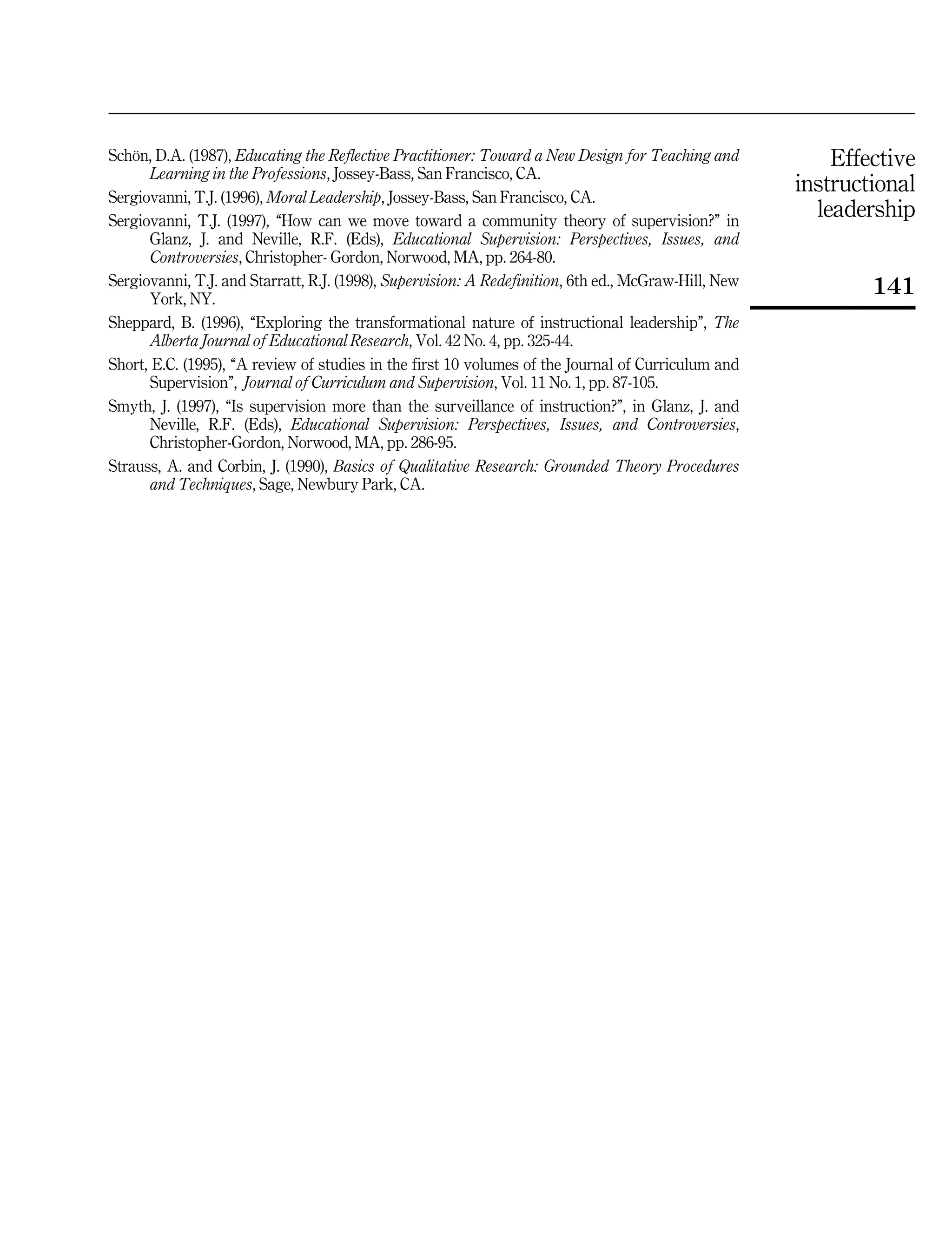 Effective
instructional
leadership
141
SchoÈn, D.A. (1987), Educating the Reflective Practitioner: Toward a New Design for Teaching and
Learning in the Professions, Jossey-Bass, San Francisco, CA.
Sergiovanni, T.J. (1996), Moral Leadership, Jossey-Bass, San Francisco, CA.
Sergiovanni, T.J. (1997), ``How can we move toward a community theory of supervision?'' in
Glanz, J. and Neville, R.F. (Eds), Educational Supervision: Perspectives, Issues, and
Controversies, Christopher- Gordon, Norwood, MA, pp. 264-80.
Sergiovanni, T.J. and Starratt, R.J. (1998), Supervision: A Redefinition, 6th ed., McGraw-Hill, New
York, NY.
Sheppard, B. (1996), ``Exploring the transformational nature of instructional leadership'', The
Alberta Journal of Educational Research, Vol. 42 No. 4, pp. 325-44.
Short, E.C. (1995), ``A review of studies in the first 10 volumes of the Journal of Curriculum and
Supervision'', Journal of Curriculum and Supervision, Vol. 11 No. 1, pp. 87-105.
Smyth, J. (1997), ``Is supervision more than the surveillance of instruction?'', in Glanz, J. and
Neville, R.F. (Eds), Educational Supervision: Perspectives, Issues, and Controversies,
Christopher-Gordon, Norwood, MA, pp. 286-95.
Strauss, A. and Corbin, J. (1990), Basics of Qualitative Research: Grounded Theory Procedures
and Techniques, Sage, Newbury Park, CA.
 