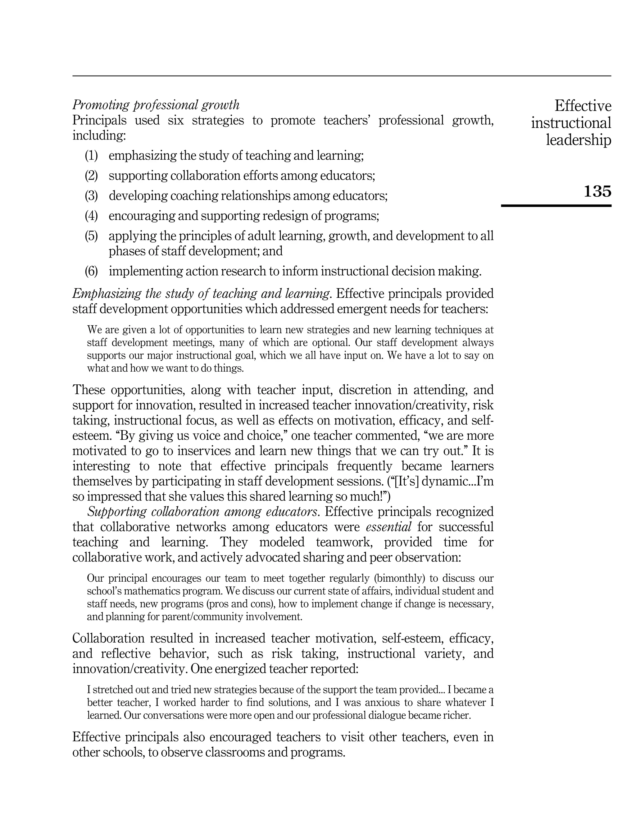 Effective
instructional
leadership
135
Promoting professional growth
Principals used six strategies to promote teachers' professional growth,
including:
(1) emphasizing the study of teaching and learning;
(2) supporting collaboration efforts among educators;
(3) developing coaching relationships among educators;
(4) encouraging and supporting redesign of programs;
(5) applying the principles of adult learning, growth, and development to all
phases of staff development; and
(6) implementing action research to inform instructional decision making.
Emphasizing the study of teaching and learning. Effective principals provided
staff development opportunities which addressed emergent needs for teachers:
We are given a lot of opportunities to learn new strategies and new learning techniques at
staff development meetings, many of which are optional. Our staff development always
supports our major instructional goal, which we all have input on. We have a lot to say on
what and how we want to do things.
These opportunities, along with teacher input, discretion in attending, and
support for innovation, resulted in increased teacher innovation/creativity, risk
taking, instructional focus, as well as effects on motivation, efficacy, and self-
esteem. ``By giving us voice and choice,'' one teacher commented, ``we are more
motivated to go to inservices and learn new things that we can try out.'' It is
interesting to note that effective principals frequently became learners
themselves by participating in staff development sessions. (``[It's] dynamic...I'm
so impressed that she values this shared learning so much!'')
Supporting collaboration among educators. Effective principals recognized
that collaborative networks among educators were essential for successful
teaching and learning. They modeled teamwork, provided time for
collaborative work, and actively advocated sharing and peer observation:
Our principal encourages our team to meet together regularly (bimonthly) to discuss our
school's mathematics program. We discuss our current state of affairs, individual student and
staff needs, new programs (pros and cons), how to implement change if change is necessary,
and planning for parent/community involvement.
Collaboration resulted in increased teacher motivation, self-esteem, efficacy,
and reflective behavior, such as risk taking, instructional variety, and
innovation/creativity. One energized teacher reported:
I stretched out and tried new strategies because of the support the team provided... I became a
better teacher, I worked harder to find solutions, and I was anxious to share whatever I
learned. Our conversations were more open and our professional dialogue became richer.
Effective principals also encouraged teachers to visit other teachers, even in
other schools, to observe classrooms and programs.
 