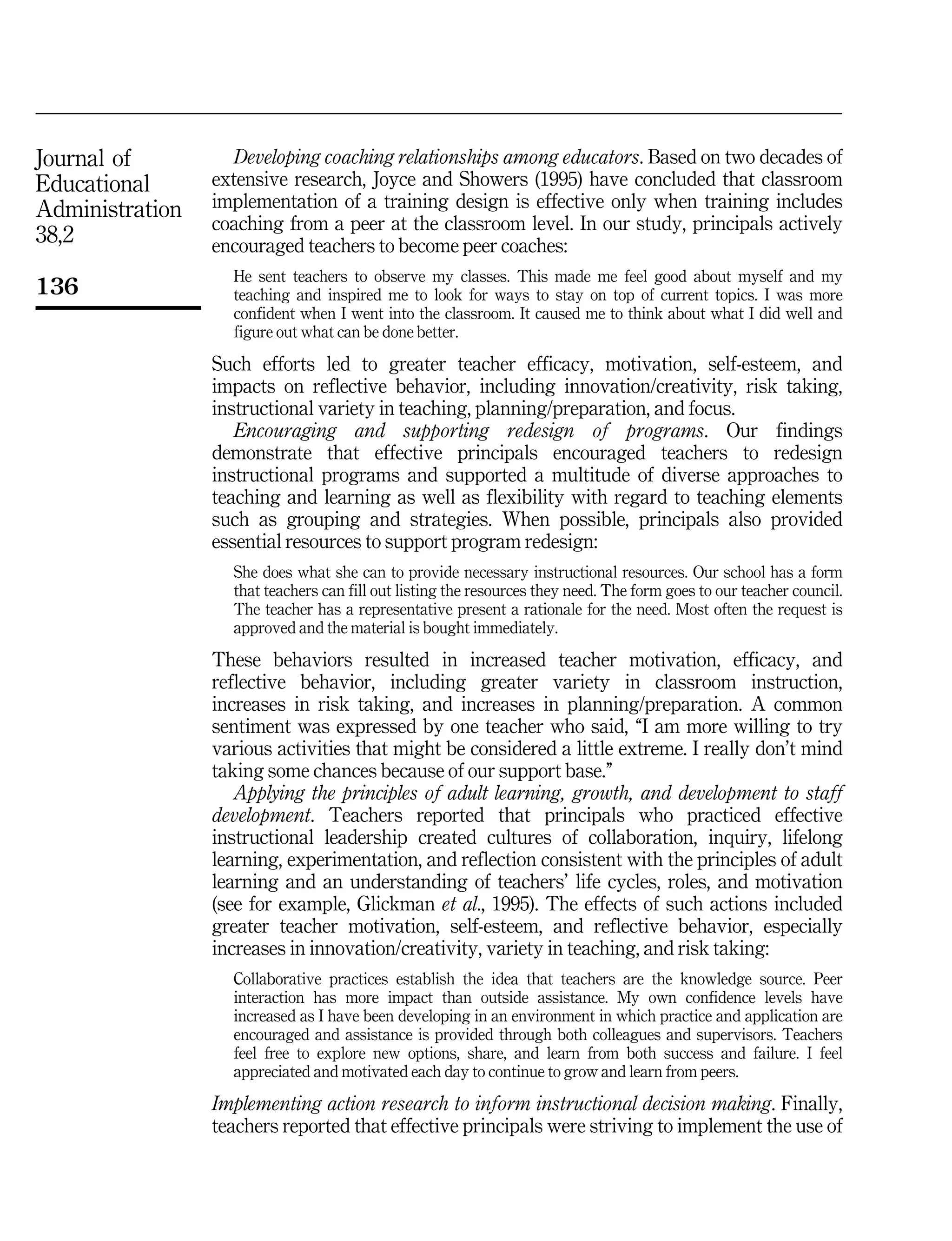 Journal of
Educational
Administration
38,2
136
Developing coaching relationships among educators. Based on two decades of
extensive research, Joyce and Showers (1995) have concluded that classroom
implementation of a training design is effective only when training includes
coaching from a peer at the classroom level. In our study, principals actively
encouraged teachers to become peer coaches:
He sent teachers to observe my classes. This made me feel good about myself and my
teaching and inspired me to look for ways to stay on top of current topics. I was more
confident when I went into the classroom. It caused me to think about what I did well and
figure out what can be done better.
Such efforts led to greater teacher efficacy, motivation, self-esteem, and
impacts on reflective behavior, including innovation/creativity, risk taking,
instructional variety in teaching, planning/preparation, and focus.
Encouraging and supporting redesign of programs. Our findings
demonstrate that effective principals encouraged teachers to redesign
instructional programs and supported a multitude of diverse approaches to
teaching and learning as well as flexibility with regard to teaching elements
such as grouping and strategies. When possible, principals also provided
essential resources to support program redesign:
She does what she can to provide necessary instructional resources. Our school has a form
that teachers can fill out listing the resources they need. The form goes to our teacher council.
The teacher has a representative present a rationale for the need. Most often the request is
approved and the material is bought immediately.
These behaviors resulted in increased teacher motivation, efficacy, and
reflective behavior, including greater variety in classroom instruction,
increases in risk taking, and increases in planning/preparation. A common
sentiment was expressed by one teacher who said, ``I am more willing to try
various activities that might be considered a little extreme. I really don't mind
taking some chances because of our support base.''
Applying the principles of adult learning, growth, and development to staff
development. Teachers reported that principals who practiced effective
instructional leadership created cultures of collaboration, inquiry, lifelong
learning, experimentation, and reflection consistent with the principles of adult
learning and an understanding of teachers' life cycles, roles, and motivation
(see for example, Glickman et al., 1995). The effects of such actions included
greater teacher motivation, self-esteem, and reflective behavior, especially
increases in innovation/creativity, variety in teaching, and risk taking:
Collaborative practices establish the idea that teachers are the knowledge source. Peer
interaction has more impact than outside assistance. My own confidence levels have
increased as I have been developing in an environment in which practice and application are
encouraged and assistance is provided through both colleagues and supervisors. Teachers
feel free to explore new options, share, and learn from both success and failure. I feel
appreciated and motivated each day to continue to grow and learn from peers.
Implementing action research to inform instructional decision making. Finally,
teachers reported that effective principals were striving to implement the use of
 