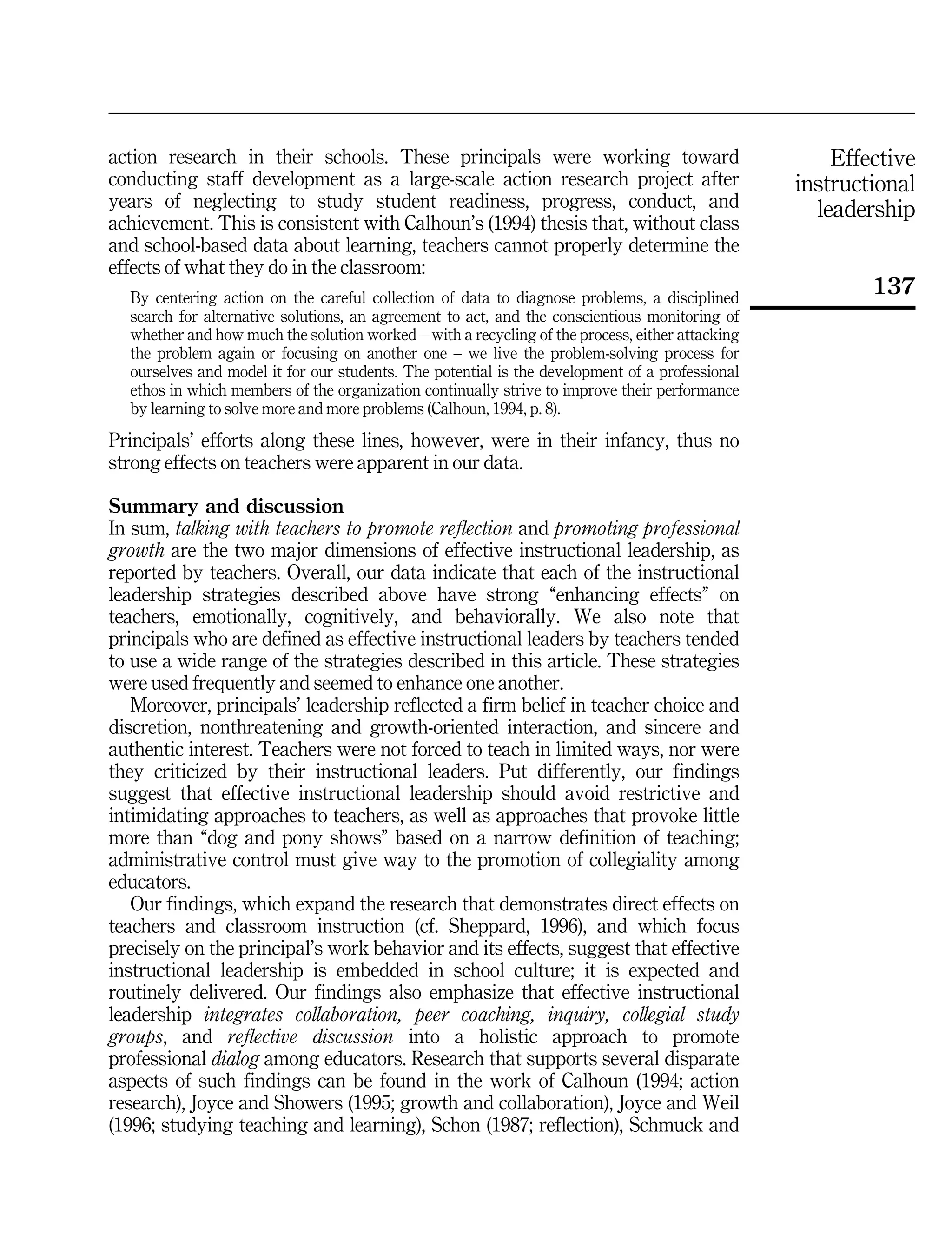 Effective
instructional
leadership
137
action research in their schools. These principals were working toward
conducting staff development as a large-scale action research project after
years of neglecting to study student readiness, progress, conduct, and
achievement. This is consistent with Calhoun's (1994) thesis that, without class
and school-based data about learning, teachers cannot properly determine the
effects of what they do in the classroom:
By centering action on the careful collection of data to diagnose problems, a disciplined
search for alternative solutions, an agreement to act, and the conscientious monitoring of
whether and how much the solution worked ± with a recycling of the process, either attacking
the problem again or focusing on another one ± we live the problem-solving process for
ourselves and model it for our students. The potential is the development of a professional
ethos in which members of the organization continually strive to improve their performance
by learning to solve more and more problems (Calhoun, 1994, p. 8).
Principals' efforts along these lines, however, were in their infancy, thus no
strong effects on teachers were apparent in our data.
Summary and discussion
In sum, talking with teachers to promote reflection and promoting professional
growth are the two major dimensions of effective instructional leadership, as
reported by teachers. Overall, our data indicate that each of the instructional
leadership strategies described above have strong ``enhancing effects'' on
teachers, emotionally, cognitively, and behaviorally. We also note that
principals who are defined as effective instructional leaders by teachers tended
to use a wide range of the strategies described in this article. These strategies
were used frequently and seemed to enhance one another.
Moreover, principals' leadership reflected a firm belief in teacher choice and
discretion, nonthreatening and growth-oriented interaction, and sincere and
authentic interest. Teachers were not forced to teach in limited ways, nor were
they criticized by their instructional leaders. Put differently, our findings
suggest that effective instructional leadership should avoid restrictive and
intimidating approaches to teachers, as well as approaches that provoke little
more than ``dog and pony shows'' based on a narrow definition of teaching;
administrative control must give way to the promotion of collegiality among
educators.
Our findings, which expand the research that demonstrates direct effects on
teachers and classroom instruction (cf. Sheppard, 1996), and which focus
precisely on the principal's work behavior and its effects, suggest that effective
instructional leadership is embedded in school culture; it is expected and
routinely delivered. Our findings also emphasize that effective instructional
leadership integrates collaboration, peer coaching, inquiry, collegial study
groups, and reflective discussion into a holistic approach to promote
professional dialog among educators. Research that supports several disparate
aspects of such findings can be found in the work of Calhoun (1994; action
research), Joyce and Showers (1995; growth and collaboration), Joyce and Weil
(1996; studying teaching and learning), Schon (1987; reflection), Schmuck and
 