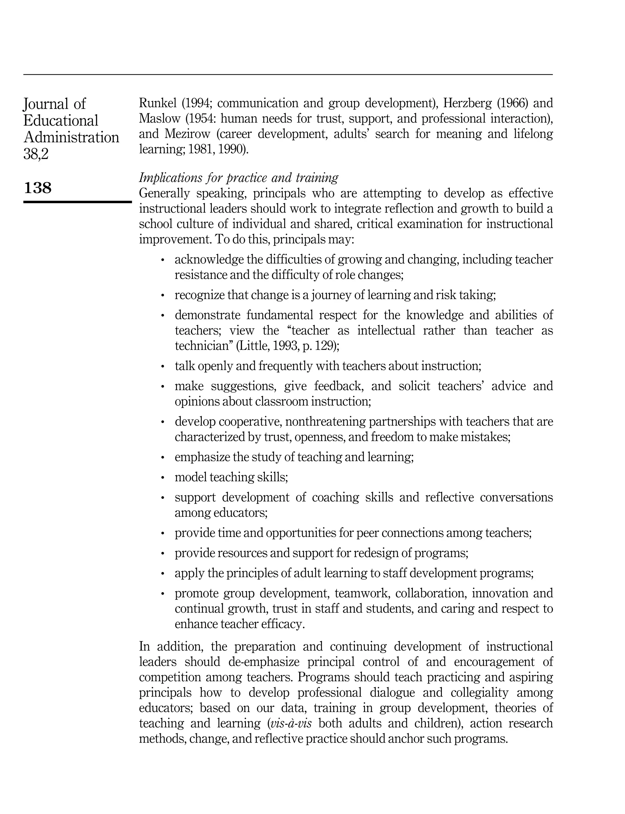 Journal of
Educational
Administration
38,2
138
Runkel (1994; communication and group development), Herzberg (1966) and
Maslow (1954: human needs for trust, support, and professional interaction),
and Mezirow (career development, adults' search for meaning and lifelong
learning; 1981, 1990).
Implications for practice and training
Generally speaking, principals who are attempting to develop as effective
instructional leaders should work to integrate reflection and growth to build a
school culture of individual and shared, critical examination for instructional
improvement. To do this, principals may:
. acknowledge the difficulties of growing and changing, including teacher
resistance and the difficulty of role changes;
. recognize that change is a journey of learning and risk taking;
. demonstrate fundamental respect for the knowledge and abilities of
teachers; view the ``teacher as intellectual rather than teacher as
technician'' (Little, 1993, p. 129);
. talk openly and frequently with teachers about instruction;
. make suggestions, give feedback, and solicit teachers' advice and
opinions about classroom instruction;
. develop cooperative, nonthreatening partnerships with teachers that are
characterized by trust, openness, and freedom to make mistakes;
. emphasize the study of teaching and learning;
. model teaching skills;
. support development of coaching skills and reflective conversations
among educators;
. provide time and opportunities for peer connections among teachers;
. provide resources and support for redesign of programs;
. apply the principles of adult learning to staff development programs;
. promote group development, teamwork, collaboration, innovation and
continual growth, trust in staff and students, and caring and respect to
enhance teacher efficacy.
In addition, the preparation and continuing development of instructional
leaders should de-emphasize principal control of and encouragement of
competition among teachers. Programs should teach practicing and aspiring
principals how to develop professional dialogue and collegiality among
educators; based on our data, training in group development, theories of
teaching and learning (vis-aÁ-vis both adults and children), action research
methods, change, and reflective practice should anchor such programs.
 