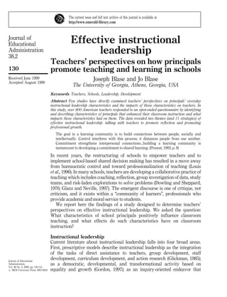 Journal of
Educational
Administration
38,2
130
Journal of Educational
Administration,
Vol. 38 No. 2, 2000, pp. 130-141.
# MCB University Press, 0957-8234
Received June 1999
Accepted August 1999
Effective instructional
leadership
Teachers' perspectives on how principals
promote teaching and learning in schools
Joseph Blase and Jo Blase
The University of Georgia, Athens, Georgia, USA
Keywords Teachers, Schools, Leadership, Development
Abstract Few studies have directly examined teachers' perspectives on principals' everyday
instructional leadership characteristics and the impacts of those characteristics on teachers. In
this study, over 800 American teachers responded to an open-ended questionnaire by identifying
and describing characteristics of principals that enhanced their classroom instruction and what
impacts those characteristics had on them. The data revealed two themes (and 11 strategies) of
effective instructional leadership: talking with teachers to promote reflection and promoting
professional growth.
The goal in a learning community is to build connections between people, socially and
intellectually. Control interferes with this process; it distances people from one another.
Commitment strengthens interpersonal connections...building a learning community is
tantamount to developing a commitment to shared learning. (Prawat, 1993, p. 9)
In recent years, the restructuring of schools to empower teachers and to
implement school-based shared decision making has resulted in a move away
from bureaucratic control and toward professionalization of teaching (Louis
et al., 1996). In many schools, teachers are developing a collaborative practice of
teaching which includes coaching, reflection, group investigation of data, study
teams, and risk-laden explorations to solve problems (Dowling and Sheppard,
1976; Glanz and Neville, 1997). The emergent discourse is one of critique, not
criticism, and it exists within a ``community of learners'', professionals who
provide academic and moral service to students.
We report here the findings of a study designed to determine teachers'
perspectives on effective instructional leadership. We asked the question:
What characteristics of school principals positively influence classroom
teaching, and what effects do such characteristics have on classroom
instruction?
Instructional leadership
Current literature about instructional leadership falls into four broad areas.
First, prescriptive models describe instructional leadership as the integration
of the tasks of direct assistance to teachers, group development, staff
development, curriculum development, and action research (Glickman, 1985);
as a democratic, developmental, and transformational activity based on
equality and growth (Gordon, 1997); as an inquiry-oriented endeavor that
The current issue and full text archive of this journal is available at
http://www.emerald-library.com
 