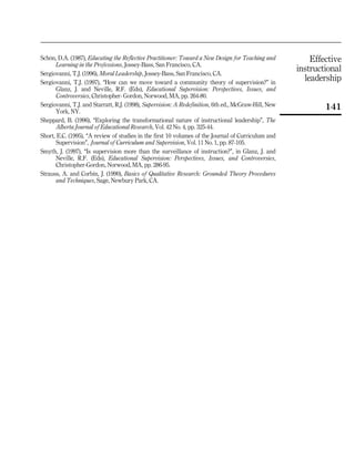 Effective
instructional
leadership
141
SchoÈn, D.A. (1987), Educating the Reflective Practitioner: Toward a New Design for Teaching and
Learning in the Professions, Jossey-Bass, San Francisco, CA.
Sergiovanni, T.J. (1996), Moral Leadership, Jossey-Bass, San Francisco, CA.
Sergiovanni, T.J. (1997), ``How can we move toward a community theory of supervision?'' in
Glanz, J. and Neville, R.F. (Eds), Educational Supervision: Perspectives, Issues, and
Controversies, Christopher- Gordon, Norwood, MA, pp. 264-80.
Sergiovanni, T.J. and Starratt, R.J. (1998), Supervision: A Redefinition, 6th ed., McGraw-Hill, New
York, NY.
Sheppard, B. (1996), ``Exploring the transformational nature of instructional leadership'', The
Alberta Journal of Educational Research, Vol. 42 No. 4, pp. 325-44.
Short, E.C. (1995), ``A review of studies in the first 10 volumes of the Journal of Curriculum and
Supervision'', Journal of Curriculum and Supervision, Vol. 11 No. 1, pp. 87-105.
Smyth, J. (1997), ``Is supervision more than the surveillance of instruction?'', in Glanz, J. and
Neville, R.F. (Eds), Educational Supervision: Perspectives, Issues, and Controversies,
Christopher-Gordon, Norwood, MA, pp. 286-95.
Strauss, A. and Corbin, J. (1990), Basics of Qualitative Research: Grounded Theory Procedures
and Techniques, Sage, Newbury Park, CA.
 