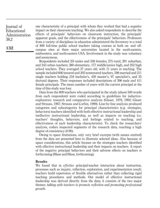 Journal of
Educational
Administration
38,2
132
one characteristic of a principal with whom they worked that had a negative
impact on their classroom teaching. We also asked respondents to describe the
effects of principals' behaviors on classroom instruction, the principals'
apparent goals, and the effectiveness of the principals' behaviors. Professors
from a variety of disciplines in education administered the Inventory to a total
of 809 full-time public school teachers taking courses at both on- and off-
campus sites at three major universities located in the south-eastern,
midwestern, and north-eastern USA. Involvement in the study was voluntary
and anonymous.
Respondents included 25l males and 558 females; 275 rural, 291 suburban,
and 243 urban teachers; 380 elementary, 177 middle/junior high, and 252 high
school teachers. They averaged 37 years old, with 11 years in teaching. The
sample included 606 tenured and 203 nontenured teachers, 598 married and 211
single teachers holding 218 bachelor's, 459 master's, 97 specialist's, and 35
doctoral degrees. Their responses included descriptions of 398 male and 411
female principals. The mean number of years with the current principal at the
time of this study was four.
Data from the 809 teachers who participated in the study (about 500 words
from each respondent) were coded according to guidelines for inductive-
exploratory research and comparative analysis (Glaser, 1978, 1992; Glaser
and Strauss, 1967; Strauss and Corbin, 1990). Line-by-line analysis produced
categories and subcategories for principal characteristics (e.g. strategies,
behaviors) teachers identified with both effective instructional leadership and
ineffective instructional leadership, as well as impacts on teaching (i.e.
teachers' thoughts, behaviors, and feelings related to teaching, and
effectiveness of each leadership characteristic). To check the researchers'
analysis, coders inspected segments of the research data, reaching a high
degree of consistency (0.90).
Owing to space limitations, only very brief excerpts (with names omitted)
from the data are presented here to illustrate selected ideas. Also because of
space considerations, this article focuses on the strategies teachers identified
with effective instructional leadership and their impacts on teachers. A report
of the negative principal behaviors and their adverse effects on teachers is
forthcoming (Blase and Blase, forthcoming).
Results
We found that in effective principal-teacher interaction about instruction,
processes such as inquiry, reflection, exploration, and experimentation result;
teachers build repertoires of flexible alternatives rather than collecting rigid
teaching procedures and methods. Our model of effective instructional
leadership was derived directly from the data; it consists of the two major
themes: talking with teachers to promote reflection and promoting professional
growth.
 