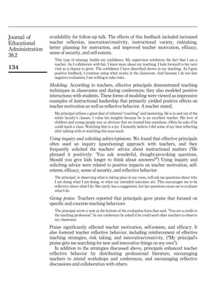Journal of
Educational
Administration
38,2
134
availability for follow-up talk. The effects of this feedback included increased
teacher reflection, innovation/creativity, instructional variety, risktaking,
better planning for instruction, and improved teacher motivation, efficacy,
sense of security, and self-esteem.
This type of strategy builds my confidence. My supervisor reinforces the fact that I am a
teacher. As I collaborate with her, I learn more about my teaching. I look forward to her next
visit as a chance to grow. The confidence I have described shows in my teaching. As I gain
positive feedback, I continue using what works in the classroom. And because I do not fear
negative evaluation, I am willing to take risks.
Modeling. According to teachers, effective principals demonstrated teaching
techniques in classrooms and during conferences; they also modeled positive
interactions with students. These forms of modeling were viewed as impressive
examples of instructional leadership that primarily yielded positive effects on
teacher motivation as well as reflective behavior. A teacher stated,
My principal utilizes a great deal of informal ``coaching'' and mentoring. He is in and out of the
entire faculty's classes. I value his insights because he is an excellent teacher. His love of
children and young people was so obvious that we trusted him somehow...Often he asks if he
could teach a class. Watching him is a joy. I honestly believe I did some of my best reflecting
after talking with or watching this man teach.
Using inquiry and soliciting advice/opinions. We found that effective principals
often used an inquiry (questioning) approach with teachers, and they
frequently solicited the teachers' advice about instructional matters (``He
phrased it positively: `You ask wonderful, thought-provoking questions.
Should you give kids longer to think about answers?''') Using inquiry and
soliciting advice were related to positive impacts on teacher motivation, self-
esteem, efficacy, sense of security, and reflective behavior:
The principal, in observing what is taking place in my room, will ask me questions about why
I am doing what I am doing, or what my intended outcomes are. This encourages me to be
reflective about what I do. She rarely has a suggestion, but her questions cause me to evaluate
what I do.
Giving praise. Teachers reported that principals gave praise that focused on
specific and concrete teaching behaviors:
The principal wrote a note at the bottom of the evaluation form that said, ``You are a credit to
the teaching profession''. In our conference he asked if he could send other teachers to observe
my classroom.
Praise significantly affected teacher motivation, self-esteem, and efficacy. It
also fostered teacher reflective behavior, including reinforcement of effective
teaching strategies, risk taking, and innovation/creativity. (``My principal's
praise gets me searching for new and innovative things on my own'').
In addition to the strategies discussed above, principals enhanced teacher
reflective behavior by distributing professional literature, encouraging
teachers to attend workshops and conferences, and encouraging reflective
discussions and collaboration with others.
 