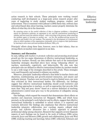 Effective
instructional
leadership
137
action research in their schools. These principals were working toward
conducting staff development as a large-scale action research project after
years of neglecting to study student readiness, progress, conduct, and
achievement. This is consistent with Calhoun's (1994) thesis that, without class
and school-based data about learning, teachers cannot properly determine the
effects of what they do in the classroom:
By centering action on the careful collection of data to diagnose problems, a disciplined
search for alternative solutions, an agreement to act, and the conscientious monitoring of
whether and how much the solution worked ± with a recycling of the process, either attacking
the problem again or focusing on another one ± we live the problem-solving process for
ourselves and model it for our students. The potential is the development of a professional
ethos in which members of the organization continually strive to improve their performance
by learning to solve more and more problems (Calhoun, 1994, p. 8).
Principals' efforts along these lines, however, were in their infancy, thus no
strong effects on teachers were apparent in our data.
Summary and discussion
In sum, talking with teachers to promote reflection and promoting professional
growth are the two major dimensions of effective instructional leadership, as
reported by teachers. Overall, our data indicate that each of the instructional
leadership strategies described above have strong ``enhancing effects'' on
teachers, emotionally, cognitively, and behaviorally. We also note that
principals who are defined as effective instructional leaders by teachers tended
to use a wide range of the strategies described in this article. These strategies
were used frequently and seemed to enhance one another.
Moreover, principals' leadership reflected a firm belief in teacher choice and
discretion, nonthreatening and growth-oriented interaction, and sincere and
authentic interest. Teachers were not forced to teach in limited ways, nor were
they criticized by their instructional leaders. Put differently, our findings
suggest that effective instructional leadership should avoid restrictive and
intimidating approaches to teachers, as well as approaches that provoke little
more than ``dog and pony shows'' based on a narrow definition of teaching;
administrative control must give way to the promotion of collegiality among
educators.
Our findings, which expand the research that demonstrates direct effects on
teachers and classroom instruction (cf. Sheppard, 1996), and which focus
precisely on the principal's work behavior and its effects, suggest that effective
instructional leadership is embedded in school culture; it is expected and
routinely delivered. Our findings also emphasize that effective instructional
leadership integrates collaboration, peer coaching, inquiry, collegial study
groups, and reflective discussion into a holistic approach to promote
professional dialog among educators. Research that supports several disparate
aspects of such findings can be found in the work of Calhoun (1994; action
research), Joyce and Showers (1995; growth and collaboration), Joyce and Weil
(1996; studying teaching and learning), Schon (1987; reflection), Schmuck and
 