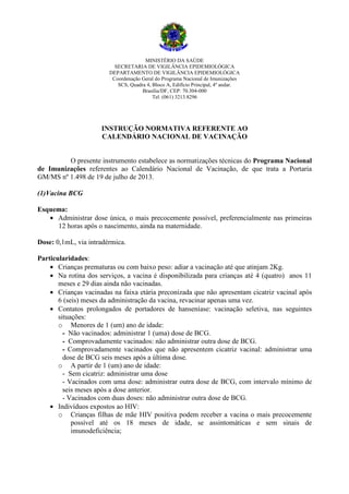 MINISTÉRIO DA SAÚDE
SECRETARIA DE VIGILÂNCIA EPIDEMIOLÓGICA
DEPARTAMENTO DE VIGILÂNCIA EPIDEMIOLÓGICA
Coordenação Geral do Programa Nacional de Imunizações
SCS, Quadra 4, Bloco A, Edifício Principal, 4º andar.
Brasília/DF, CEP: 70.304-000
Tel. (061) 3213.8296

INSTRUÇÃO NORMATIVA REFERENTE AO
CALENDÁRIO NACIONAL DE VACINAÇÃO

O presente instrumento estabelece as normatizações técnicas do Programa Nacional
de Imunizações referentes ao Calendário Nacional de Vacinação, de que trata a Portaria
GM/MS nº 1.498 de 19 de julho de 2013.
(1)Vacina BCG
Esquema:
• Administrar dose única, o mais precocemente possível, preferencialmente nas primeiras
12 horas após o nascimento, ainda na maternidade.
Dose: 0,1mL, via intradérmica.
Particularidades:
• Crianças prematuras ou com baixo peso: adiar a vacinação até que atinjam 2Kg.
• Na rotina dos serviços, a vacina é disponibilizada para crianças até 4 (quatro) anos 11
meses e 29 dias ainda não vacinadas.
• Crianças vacinadas na faixa etária preconizada que não apresentam cicatriz vacinal após
6 (seis) meses da administração da vacina, revacinar apenas uma vez.
• Contatos prolongados de portadores de hanseníase: vacinação seletiva, nas seguintes
situações:
o Menores de 1 (um) ano de idade:
- Não vacinados: administrar 1 (uma) dose de BCG.
- Comprovadamente vacinados: não administrar outra dose de BCG.
- Comprovadamente vacinados que não apresentem cicatriz vacinal: administrar uma
dose de BCG seis meses após a última dose.
o A partir de 1 (um) ano de idade:
- Sem cicatriz: administrar uma dose
- Vacinados com uma dose: administrar outra dose de BCG, com intervalo mínimo de
seis meses após a dose anterior.
- Vacinados com duas doses: não administrar outra dose de BCG.
• Indivíduos expostos ao HIV:
o Crianças filhas de mãe HIV positiva podem receber a vacina o mais precocemente
possível até os 18 meses de idade, se assintomáticas e sem sinais de
imunodeficiência;

 