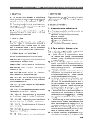 Instrução Técnica nº 09/2004 - Compartimentação Horizontal e Compartimentação Vertical



1 OBJETIVO                                                     4 DEFINIÇÕES
1.1 Esta Instrução Técnica estabelece os parâmetros da         Para os efeitos desta Instrução Técnica, aplicam-se as deﬁ-
compartimentação horizontal e compartimentação vertical,       nições constantes na IT nº 03 - Terminologia de segurança
atendendo ao previsto no Decreto Estadual nº 46.076/01.        contra incêndio.

1.2 A compartimentação horizontal se destina a impedir
                                                               5 PROCEDIMENTOS
a propagação de incêndio no pavimento de origem para
outros ambientes no plano horizontal.                          5.1 Compartimentação horizontal
1.3 A compartimentação vertical se destina a impedir a         5.1.1 A compartimentação horizontal é constituída dos
propagação de incêndio no sentido vertical, ou seja, entre     seguintes elementos construtivos:
pavimentos elevados consecutivos.                                   a) Paredes corta-fogo de compartimentação;
                                                                    b) Portas corta-fogo;
2 APLICAÇÃO                                                         c) Vedadores corta-fogo;
                                                                    d) Registros corta-fogo (dampers);
2.1 Esta Instrução Técnica se aplica a todas as ediﬁcações          e) Selos corta-fogo;
onde são exigidas a compartimentação horizontal e                   f) Afastamento horizontal entre aberturas.
compartimentação vertical, conforme previsto nas Tabelas
6A a 6M do Decreto Estadual nº 46.076/01, estabelecendo
detalhamentos técnicos relativos à área de compartimentação.
                                                               5.1.2 Características de construção:
                                                               Para os ambientes compartimentados horizontalmente
3 REFERÊNCIAS NORMATIVAS                                       entre si, serão exigidos os seguintes requisitos:
                                                               a) A parede corta-fogo de compartimentação deverá
Para mais esclarecimentos, consultar as seguintes normas:           ser construída entre o piso e o teto devidamente
                                                                    vinculada à estrutura do edifício, com reforços es-
NBR 5628/1980 – Componentes construtivos estruturais                truturais adequados;
– determinação da resistência ao fogo.                         b) No caso de ediﬁcações que possuem materiais cons-
                                                                    trutivos combustíveis na cobertura (estrutura ou
NBR 61181/1980 – Execução de obras de concreto armado.
                                                                    telhado), a parede corta-fogo de compartimentação
NBR 6479/1992 – Portas e vedadores – determinação da                deverá estender-se, no mínimo, a 1 m acima da linha
resistência ao fogo.                                                de cobertura (telhado);
                                                               c) As paredes mencionadas no item anterior devem ser
NBR 10636/1989 – Paredes divisórias sem função estru-               dimensionadas estruturalmente de forma a não en-
tural – Determinação da resistência ao fogo.                        trarem em colapso caso ocorra a ruína da cobertura
                                                                    do edifício do lado afetado pelo incêndio;
NBR 11711/1992 – Portas e vedadores corta-fogo com             d) As aberturas situadas na mesma fachada, em lados
núcleo de madeira para isolamento de riscos em ambien-              opostos da parede corta-fogo de compartimenta-
tes comerciais e industriais.                                       ção, devem ser afastadas horizontalmente entre si
                                                                    por trecho de parede com dois metros de extensão
NBR 11742/1997 – Porta corta-fogo para saídas de emer-
                                                                    devidamente consolidada à parede corta-fogo de
gência – Especiﬁcação.
                                                                    compartimentação e apresentando a mesma resis-
NBR 13768/1997 – Acessórios destinados à porta corta-               tência ao fogo (Figura 1 - Anexo A desta IT);
fogo para saída de emergência – requisitos.                    e) A distância mencionada no item anterior poderá ser
                                                                    substituída por um prolongamento da parede cor-
NBR 14323/1999 – Dimensionamento de estrutura de                    ta-fogo de compartimentação, externo à ediﬁcação,
aço de edifício em situação de incêndio - Procedimento.             com extensão mínima de 0,90 m (Figura1 Anexo A
                                                                    desta IT);
NBR 14432/2000 – Exigências de resistência ao fogo de          f) A resistência ao fogo da parede corta-fogo de compar-
elementos construtivos de ediﬁcações – procedimento.                timentação, no que tange aos panos de alvenaria ou de
                                                                    painéis pré-moldados fechando o espaço entre os ele-
NBR 9441/1998 – Execução de sistemas de detecção e
                                                                    mentos estruturais, deve ser determinada por meio da
alarme de Incêndio.
                                                                    NBR 10636; já a resistência ao fogo dos seus elementos
NBR 14925/2003 – Unidades envidraçadas resistentes ao               estruturais deve ser dimensionada para situação de in-
fogo para uso em ediﬁcações.                                        cêndio, de acordo com o prescrito na IT nº 08;
                                                               g) As aberturas situadas em fachadas paralelas ou or-
ISO 1182 – Building materiais - non - combustibility test.          togonais, pertencentes a áreas de compartimentação

                                                                                                                    219
 