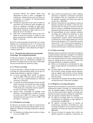 Instrução Técnica nº 09/2004 - Compartimentação Horizontal e Compartimentação Vertical



       horizontal distintas dos edifícios devem estar        b)   Caso a classe de ocupação não se reﬁra a edifícios
       distanciadas de forma a evitar a propagação do             industriais ou depósitos, o fechamento automático
       incêndio por radiação térmica; para isso devem ser         dos vedadores deve ser comandado por sistema
       consideradas as condições de dimensionamento               de detecção automática de fumaça que esteja de
       estabelecidas na IT nº 7;                                  acordo com a NBR 9441;
h)     As distâncias requeridas no item anterior podem ser   c)   Quando o fechamento for comandado por sistema de
       suprimidas caso as aberturas sejam protegidas por          detecção automática de incêndio, o status dos equi-
       portas ou vedadores corta-fogo ou vidros corta-            pamentos deve ser indicado na central do sistema e
       fogo, estes atendendo às condições da NBR 14925 e          deve ser prevista a possibilidade de fechamento dos
       apresentando resistência ao fogo conforme as con-          dispositivos de forma manual na central do sistema;
       dições do item 5.1.4.2 desta IT;                      d)   Na impossibilidade de serem utilizados vedadores
i)     Cada setor compartimentado deverá possuir faci-            corta-fogo, pela existência de obstáculos na aber-
       lidade de acesso para alcançar as saídas de emer-          tura, representados, por exemplo, por esteiras
       gência, que permita o abandono rápido das pessoas          transportadoras, pode-se utilizar alternativamente
       (Figura 1- Anexo A).                                       a proteção por cortina d’água, desde que a área da
                                                                  abertura não ultrapasse 1,5 m2, atendendo aos parâ-
5.1.2.1 A compartimentação horizontal deve ser compa-
                                                                  metros da IT nº 23 e normas técnicas especíﬁcas. A
tibilizada com o atendimento da IT nº 11, de forma que
                                                                  cortina d´água pode ser interligada ao sistema de hi-
cada área compartimentada seja dotada de saídas para
                                                                  drantes, que deve possuir acionamento automático.
o exterior da ediﬁcação e áreas adjacentes (ver Figura 1
– Anexo A desta IT).
                                                             5.1.3.3 Selos corta-fogo

5.1.3 Proteção das aberturas nas paredes                     Quaisquer aberturas existentes nas paredes corta-fogo de
corta-fogo de compartimentação                               compartimentação destinadas à passagem de instalações
                                                             elétricas, hidrossanitárias, telefônicas e outros que permi-
As aberturas existentes nas paredes corta-fogo de com-       tam a comunicação direta entre áreas compartimentadas
partimentação devem ser devidamente protegidas por           devem ser seladas de forma a promover a vedação total
elementos corta-fogo de forma a não serem comprometi-        corta-fogo atendendo às seguintes condições:
das suas características de resistência ao fogo.             a) Devem ser ensaiadas para caracterização da resis-
                                                                   tência ao fogo seguindo os procedimentos da NBR
5.1.3.1 Portas corta-fogo                                          6479;
As portas destinadas à vedação de aberturas em paredes       b) Os tubos plásticos de diâmetro interno superior a
corta-fogo de compartimentação devem ser do tipo cor-              40 mm devem receber proteção especial represen-
ta-fogo, sendo aplicáveis as seguintes condições:                  tada por selagem capaz de fechar o buraco deixado
a) as portas corta-fogo devem atender ao disposto                  pelo tubo ao ser consumido pelo fogo em um dos
      na norma NBR 11742 para saída de emergência e                lados da parede;
      NBR 11711 para compartimentação em ambientes           c) A destruição da instalação do lado afetado pelo fogo
      comerciais e industriais;                                    não deve promover a destruição da selagem.
b) na situação de compartimentação de áreas de ediﬁ-
      cações comerciais e industriais são aceitas também     5.1.3.4 Registros corta-fogo (Dumpers)
      portas corta-fogo de acordo com a norma NBR            Quando dutos de ventilação, ar-condicionado ou exaustão
      11742, desde que as dimensões máximas especiﬁca-       atravessarem paredes corta-fogo de compartimentação,
      das nesta norma sejam respeitadas;                     além da adequada selagem corta-fogo da abertura em
c) quando houver necessidade de passagem entre               torno dos dutos, devem existir registros corta-fogo devi-
      ambientes compartimentados providos de portas          damente ancorados à parede corta-fogo de compartimen-
      de acordo com a NBR 11711, devem ser instaladas        tação. As seguintes condições devem ser atendidas:
      adicionalmente portas de acordo com a NBR 11742        a) Os registros corta-fogo devem ser ensaiados para
      (ver Figura 1 – Anexo A).                                   caracterização da resistência ao fogo seguindo os
                                                                  procedimentos da NBR 6479;
5.1.3.2 Vedadores corta-fogo
                                                             b) Os registros corta-fogo devem ser dotados de
As aberturas nas paredes corta-fogo de compartimenta-             acionamentos automáticos comandados por meio
ção de passagem exclusivas de materiais devem ser pro-            de fusíveis bimetálicos ou por sistema de detecção
tegidas por vedadores corta-fogo atendendo às seguintes           automática de fumaça que esteja de acordo com a
condições:                                                        NBR 9441;
a) Os vedadores corta-fogo devem atender ao dispos-          c) No caso da classe de ocupação não se referir aos
      to na norma NBR 11711;                                      edifícios industriais ou depósitos, o fechamento au-

220
 