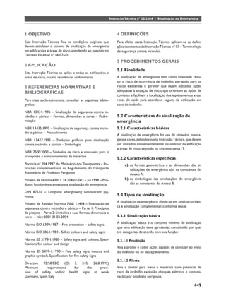 Instrução Técnica nº 20/2004 - Sinalização de Emergência



1 OBJETIVO                                                      4 DEFINIÇÕES
Esta Instrução Técnica ﬁxa as condições exigíveis que           Para efeito desta Instrução Técnica aplicam-se as deﬁni-
devem satisfazer o sistema de sinalização de emergência         ções constantes da Instrução Técnica nº 03 – Terminologia
em ediﬁcações e áreas de risco, atendendo ao previsto no        de segurança contra incêndio.
Decreto Estadual nº 46.076/01.
                                                                5 PROCEDIMENTOS GERAIS
2 APLICAÇÃO
                                                                5.1 Finalidade
Esta Instrução Técnica se aplica a todas as ediﬁcações e
áreas de risco, exceto residências unifamiliares.               A sinalização de emergência tem como ﬁnalidade redu-
                                                                zir o risco de ocorrência de incêndio, alertando para os
3 REFERÊNCIAS NORMATIVAS E                                      riscos existentes e garantir que sejam adotadas ações
                                                                adequadas à situação de risco, que orientem as ações de
BIBLIOGRÁFICAS
                                                                combate e facilitem a localização dos equipamentos e das
Para mais esclarecimentos, consultar as seguintes biblio-       rotas de saída para abandono seguro da ediﬁcação em
graﬁas:                                                         caso de incêndio.

NBR 13434:1995 – Sinalização de segurança contra in-
cêndio e pânico – Formas, dimensões e cores – Padro-            5.2 Características da sinalização de
nização                                                         emergência
NBR 13435:1995 – Sinalização de segurança contra incên-         5.2.1 Características básicas
dio e pânico – Procedimento
                                                                A sinalização de emergência faz uso de símbolos, mensa-
NBR 13437:1995 – Símbolos gráﬁcos para sinalização              gens e cores, deﬁnidos nesta Instrução Técnica, que devem
contra incêndio e pânico – Simbologia                           ser alocados convenientemente no interior da ediﬁcação
                                                                e áreas de risco, segundo os critérios desta IT.
NBR 7500:2000 – Símbolos de risco e manuseio para o
transporte e armazenamento de materiais
                                                                5.2.2 Características especíﬁcas
Portaria nº 204:1997 do Ministério dos Transportes – Ins-            a) as formas geométricas e as dimensões das si-
truções complementares ao Regulamento do Transporte                     nalizações de emergência são as constantes do
Rodoviário de Produtos Perigosos                                        Anexo A;
Projeto de Norma ABNT 24:204.02-003 – jul:1999 – Pro-                b) as simbologias das sinalizações de emergência
dutos fotoluminescentes para sinalização de emergência                  são as constantes do Anexo B.

DIN 67510 – Longtime afterglowing luminescent pig-
ments                                                           5.3 Tipos de sinalização
                                                                A sinalização de emergência divide-se em sinalização bási-
Projeto de Revisão Normas NBR 13434 – Sinalização de
                                                                ca e sinalização complementar, conforme segue:
segurança contra incêndio e pânico – Parte 1: Princípios
de projeto – Parte 2: Símbolos e suas formas, dimensões e
cores – Nov:2001 31.03.2004                                     5.3.1 Sinalização básica
                                                                A sinalização básica é o conjunto mínimo de sinalização
Norma ISO 6309:1987 – Fire protection – safety signs
                                                                que uma ediﬁcação deve apresentar, constituído por qua-
Norma ISO 3864:1984 - Safety colours and safety signs           tro categorias, de acordo com sua função:

Norma BS 5378-1:1980 – Safety signs and colours. Speci-         5.3.1.1 Proibição
ﬁcations for colour and design
                                                                Visa a proibir e coibir ações capazes de conduzir ao início
Norma BS 5499-1:1990 – Fire safety signs, notices and           do incêndio ou ao seu agravamento.
graphic symbols. Speciﬁcation for ﬁre safety signs
                                                                5.3.1.2 Alerta
Directive 92/58/EEC (OJ L 245, 26.8.1992)
Minimum       requirements for  the   provi-                    Visa a alertar para áreas e materiais com potencial de
sion of safety and/or health signs at work                      risco de incêndio, explosão, choques elétricos e contami-
Germany, Spain, Italy                                           nação por produtos perigosos.

                                                                                                                     449
 