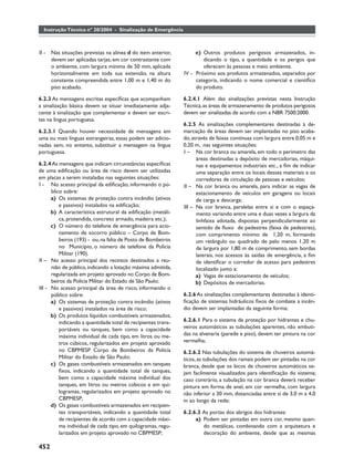Instrução Técnica nº 20/2004 - Sinalização de Emergência



II -   Nas situações previstas na alínea d do item anterior,        e) Outros produtos perigosos armazenados, in-
       devem ser aplicadas tarjas, em cor contrastante com             dicando o tipo, a quantidade e os perigos que
       o ambiente, com largura mínima de 50 mm, aplicada               oferecem às pessoas e meio ambiente.
       horizontalmente em toda sua extensão, na altura         IV - Próximo aos produtos armazenados, separados por
       constante compreendida entre 1,00 m e 1,40 m do              categoria, indicando o nome comercial e cientíﬁco
       piso acabado.                                                do produto.

6.2.3 As mensagens escritas especíﬁcas que acompanham          6.2.4.1 Além das sinalizações previstas nesta Instrução
a sinalização básica devem se situar imediatamente adja-       Técnica, as áreas de armazenamento de produtos perigosos
cente à sinalização que complementar e devem ser escri-        devem ser sinalizadas de acordo com a NBR 7500:2000.
tas na língua portuguesa.
                                                               6.2.5 As sinalizações complementares destinadas à de-
6.2.3.1 Quando houver necessidade de mensagens em              marcação de áreas devem ser implantadas no piso acaba-
uma ou mais línguas estrangeiras, essas podem ser adicio-      do, através de faixas contínuas com largura entre 0,05 m e
nadas sem, no entanto, substituir a mensagem na língua         0,20 m, nas seguintes situações:
portuguesa.                                                    I – Na cor branca ou amarela, em todo o perímetro das
                                                                     áreas destinadas a depósito de mercadorias, máqui-
6.2.4 As mensagens que indicam circunstâncias especíﬁcas             nas e equipamentos industriais etc., a ﬁm de indicar
de uma ediﬁcação ou área de risco devem ser utilizadas               uma separação entre os locais desses materiais e os
em placas a serem instaladas nas seguintes situações:                corredores de circulação de pessoas e veículos;
I - No acesso principal da ediﬁcação, informando o pú-         II – Na cor branca ou amarela, para indicar as vagas de
      blico sobre:                                                   estacionamento de veículos em garagens ou locais
      a) Os sistemas de proteção contra incêndio (ativos             de carga e descarga;
          e passivos) instalados na ediﬁcação;                 III – Na cor branca, paralelas entre si e com o espaça-
      b) A característica estrutural da ediﬁcação (metáli-           mento variando entre uma e duas vezes a largura da
          ca, protendida, concreto armado, madeira etc.);            linhfaixa adotada, dispostas perpendicularmente ao
      c) O número do telefone de emergência para acio-               sentido de ﬂuxo de pedestres (faixa de pedestres),
          namento de socorro público – Corpo de Bom-                 com comprimento mínimo de 1,20 m, formando
          beiros (193) - ou, na falta de Posto de Bombeiros          um retângulo ou quadrado de pelo menos 1,20 m
          no Município, o número de telefone da Polícia              de largura por 1,80 m de comprimento, sem bordas
          Militar (190).                                             laterais, nos acessos às saídas de emergência, a ﬁm
II – No acesso principal dos recintos destinados a reu-              de identiﬁcar o corredor de acesso para pedestres
      nião de público, indicando a lotação máxima admitida,          localizado junto a:
      regularizada em projeto aprovado no Corpo de Bom-              a) Vagas de estacionamento de veículos;
      beiros da Polícia Militar do Estado de São Paulo;              b) Depósitos de mercadorias.
III - No acesso principal da área de risco, informando o
      público sobre:                                           6.2.6 As sinalizações complementares destinadas à identi-
      a) Os sistemas de proteção contra incêndio (ativos       ﬁcação de sistemas hidráulicos ﬁxos de combate a incên-
          e passivos) instalados na área de risco;             dio devem ser implantadas da seguinte forma:
      b) Os produtos líquidos combustíveis armazenados,
          indicando a quantidade total de recipientes trans-   6.2.6.1 Para o sistema de proteção por hidrantes e chu-
          portáveis ou tanques, bem como a capacidade          veiros automáticos as tubulações aparentes, não embuti-
          máxima individual de cada tipo, em litros ou me-     das na alvenaria (parede e piso), devem ter pintura na cor
          tros cúbicos, regularizados em projeto aprovado      vermelha;
          no CBPMESP Corpo de Bombeiros da Polícia             6.2.6.2 Nas tubulações do sistema de chuveiros automá-
          Militar do Estado de São Paulo;                      ticos, as tubulações dos ramais podem ser pintadas na cor
      c) Os gases combustíveis armazenados em tanques          branca, desde que os bicos de chuveiros automáticos se-
          ﬁxos, indicando a quantidade total de tanques,       jam facilmente visualizados para identiﬁcação do sistema;
          bem como a capacidade máxima individual dos          caso contrário, a tubulação na cor branca deverá receber
          tanques, em litros ou metros cúbicos e em qui-       pintura em forma de anel, em cor vermelha, com largura
          logramas, regularizados em projeto aprovado no       não inferior a 30 mm, distanciadas entre si de 3,0 m a 4,0
          CBPMESP;                                             m ao longo da rede;
      d) Os gases combustíveis armazenados em recipien-
          tes transportáveis, indicando a quantidade total     6.2.6.3 As portas dos abrigos dos hidrantes:
          de recipientes de acordo com a capacidade máxi-           a) Podem ser pintadas em outra cor, mesmo quan-
          ma individual de cada tipo, em quilogramas, regu-            do metálicas, combinando com a arquitetura e
          larizados em projeto aprovado no CBPMESP;                    decoração do ambiente, desde que as mesmas

452
 