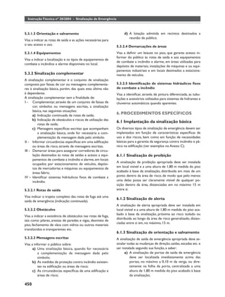 Instrução Técnica nº 20/2004 - Sinalização de Emergência



5.3.1.3 Orientação e salvamento                                     d) A lotação admitida em recintos destinados a
                                                                       reunião de público.
Visa a indicar as rotas de saída e as ações necessárias para
o seu acesso e uso.
                                                               5.3.2.4 Demarcações de áreas
5.3.1.4 Equipamentos                                           Visa a deﬁnir um leiaute no piso, que garanta acesso in-
                                                               formar do público às rotas de saída e aos equipamentos
Visa a indicar a localização e os tipos de equipamentos de
                                                               de combate a incêndio e alarme, em áreas utilizadas para
combate a incêndios e alarme disponíveis no local.
                                                               depósito de materiais, instalações de máquinas e ou equi-
                                                               pamentos industriais e em locais destinados a estaciona-
5.3.2 Sinalização complementar                                 mento de veículos.
A sinalização complementar é o conjunto de sinalização
composto por faixas de cor ou mensagens complementa-           5.3.2.5 Identiﬁcação de sistemas hidráulicos ﬁxos
res à sinalização básica, porém, das quais esta última não     de combate a incêndio
é dependente.                                                  Visa a identiﬁcar, através de pintura diferenciada, as tubu-
A sinalização complementar tem a ﬁnalidade de:                 lações e acessórios utilizados para sistemas de hidrantes e
I - Complementar, através de um conjunto de faixas de          chuveiros automáticos quando aparentes.
      cor, símbolos ou mensagens escritas, a sinalização
      básica, nas seguintes situações:
      a) Indicação continuada de rotas de saída;
                                                               6. PROCEDIMENTOS ESPECÍFICOS
      b) Indicação de obstáculos e riscos de utilização das
                                                               6.1 Implantação da sinalização básica
          rotas de saída;
      c) Mensagens especíﬁcas escritas que acompanham          Os diversos tipos de sinalização de emergência devem ser
          a sinalização básica, onde for necessária a com-     implantados em função de características especíﬁcas de
          plementação da mensagem dada pelo símbolo.           uso e dos riscos, bem como em função de necessidades
II - Informar circustâncias especíﬁcas em uma ediﬁcação        básicas para a garantia da segurança contra incêndio e pâ-
      ou áreas de risco, através de mensagens escritas;        nico na ediﬁcação (ver exemplos no Anexo C).
III - Demarcar áreas para assegurar corredores de circu-
      lação destinados às rotas de saídas e acesso a equi-     6.1.1 Sinalização de proibição
      pamentos de combate a incêndio e alarme, em locais
                                                               A sinalização de proibição apropriada deve ser instalada
      ocupados por estacionamento de veículos, depósi-
      tos de mercadorias e máquinas ou equipamentos de         em local visível e a uma altura de 1,80 m medida do piso
      áreas fabris;                                            acabado à base da sinalização, distribuída em mais de um
IV – Identiﬁcar sistemas hidráulicos ﬁxos de combate a         ponto dentro da área de risco, de modo que pelo menos
      incêndio.                                                uma delas possa ser claramente visível de qualquer po-
                                                               sição dentro da área, distanciadas em no máximo 15 m
5.3.2.1 Rotas de saída                                         entre si.

Visa indicar o trajeto completo das rotas de fuga até uma
                                                               6.1.2 Sinalização de alerta
saída de emergência (indicação continuada).
                                                               A sinalização de alerta apropriada deve ser instalada em
5.3.2.2 Obstáculos                                             local visível e a uma altura de 1,80 m medida do piso aca-
                                                               bado à base da sinalização, próxima ao risco isolado ou
Visa a indicar a existência de obstáculos nas rotas de fuga,
                                                               distribuída ao longo da área de risco generalizado, distan-
tais como: pilares, arestas de paredes e vigas, desníveis de
                                                               ciadas entre si em, no máximo, 15 m.
piso, fechamento de vãos com vidros ou outros materiais
translúcidos e transparentes etc.
                                                               6.1.3 Sinalização de orientação e salvamento
5.3.2.3 Mensagens escritas                                     A sinalização de saída de emergência apropriada deve as-
Visa a informar o público sobre:                               sinalar todas as mudanças de direção, saídas, escadas etc. e
     a) Uma sinalização básica, quando for necessária          ser instalada segundo sua função, a saber:
          a complementação da mensagem dada pelo                     a) A sinalização de portas de saída de emergência
          símbolo;                                                       deve ser localizada imediatamente acima das
     b) As medidas de proteção contra incêndio existen-                  portas, no máximo a 0,10 m da verga, ou dire-
          tes na ediﬁcação ou áreas de risco;                            tamente na folha da porta, centralizada a uma
     c) As circunstâncias especíﬁcas de uma ediﬁcação e                  altura de 1,80 m medida do piso acabado à base
          áreas de risco;                                                da sinalização;

450
 