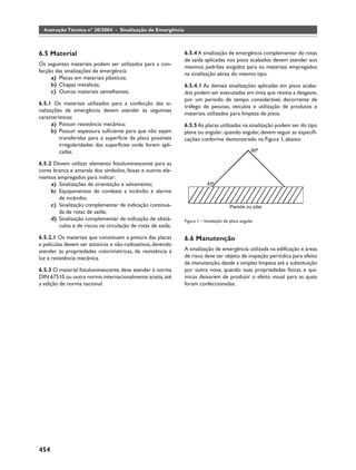 Instrução Técnica nº 20/2004 - Sinalização de Emergência



6.5 Material                                                 6.5.4 A sinalização de emergência complementar de rotas
                                                             de saída aplicadas nos pisos acabados devem atender aos
Os seguintes materiais podem ser utilizados para a con-
                                                             mesmos padrões exigidos para os materiais empregados
fecção das sinalizações de emergência:
                                                             na sinalização aérea do mesmo tipo.
     a) Placas em materiais plásticos;
     b) Chapas metálicas;                                    6.5.4.1 As demais sinalizações aplicadas em pisos acaba-
     c) Outros materiais semelhantes.                        dos podem ser executadas em tinta que resista a desgaste,
                                                             por um período de tempo considerável, decorrente de
6.5.1 Os materiais utilizados para a confecção das si-
                                                             tráfego de pessoas, veículos e utilização de produtos e
nalizações de emergência devem atender às seguintes
                                                             materiais utilizados para limpeza de pisos.
características:
      a) Possuir resistência mecânica;                       6.5.5 As placas utilizadas na sinalização podem ser do tipo
      b) Possuir espessura suﬁciente para que não sejam      plana ou angular; quando angular, devem seguir as especiﬁ-
         transferidas para a superfície da placa possíveis   cações conforme demonstrado na Figura 1, abaixo:
         irregularidades das superfícies onde forem apli-
         cadas.

6.5.2 Devem utilizar elemento fotoluminescente para as
cores branca e amarela dos símbolos, faixas e outros ele-
mentos empregados para indicar:
     a) Sinalizações de orientação e salvamento;
     b) Equipamentos de combate a incêndio e alarme
        de incêndio;
     c) Sinalização complementar de indicação continua-
        da de rotas de saída;
     d) Sinalização complementar de indicação de obstá-      Figura 1 – Instalação de placa angular
        culos e de riscos na circulação de rotas de saída.

6.5.2.1 Os materiais que constituem a pintura das placas     6.6 Manutenção
e películas devem ser atóxicos e não-radioativos, devendo
atender às propriedades colorimétricas, de resistência à     A sinalização de emergência utilizada na ediﬁcação e áreas
luz e resistência mecânica.                                  de risco deve ser objeto de inspeção periódica para efeito
                                                             de manutenção, desde a simples limpeza até a substituição
6.5.3 O material fotoluminescente deve atender à norma       por outra nova, quando suas propriedades físicas e quí-
DIN 67510 ou outra norma internacionalmente aceita, até      micas deixarem de produzir o efeito visual para as quais
a edição de norma nacional.                                  foram confeccionadas.




454
 