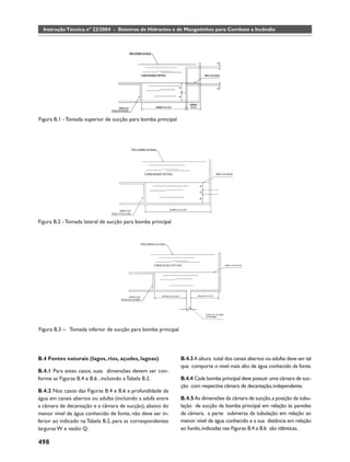 Instrução Técnica nº 22/2004 - Sistemas de Hidrantes e de Mangotinhos para Combate a Incêndio




Figura B.1 - Tomada superior de sucção para bomba principal




Figura B.2 - Tomada lateral de sucção para bomba principal




Figura B.3 – Tomada inferior de sucção para bomba principal




B.4 Fontes naturais (lagos, rios, açudes, lagoas)             B.4.3 A altura total dos canais abertos ou adufas deve ser tal
                                                              que comporte o nível mais alto de água conhecido da fonte.
B.4.1 Para estes casos, suas dimensões devem ser con-
forme as Figuras B.4 e B.6 , incluindo a Tabela B.2.          B.4.4 Cada bomba principal deve possuir uma câmara de suc-
                                                              ção com respectiva câmara de decantação, independente.
B.4.2 Nos casos das Figuras B.4 e B.6 a profundidade da
água em canais abertos ou adufas (incluindo a adufa entre     B.4.5 As dimensões da câmara de sucção, a posição da tubu-
a câmara de decantação e a câmara de sucção), abaixo do       lação de sucção da bomba principal em relação às paredes
menor nível de água conhecido de fonte, não deve ser in-      da câmara, a parte submersa da tubulação em relação ao
ferior ao indicado na Tabela B.2, para as correspondentes     menor nível de água conhecido e a sua distância em relação
larguras W e vazão Q.                                         ao fundo, indicadas nas Figuras B.4 a B.6 são idênticas.

498
 