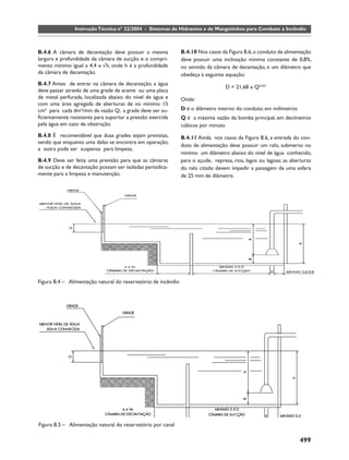 Instrução Técnica nº 22/2004 - Sistemas de Hidrantes e de Mangotinhos para Combate a Incêndio



B.4.6 A câmara de decantação deve possuir a mesma              B.4.10 Nos casos da Figura B.6, o conduto de alimentação
largura e profundidade da câmara de sucção e o compri-         deve possuir uma inclinação mínima constante de 0,8%,
mento mínimo igual a 4,4 x √h, onde h é a profundidade         no sentido da câmara de decantação, e um diâmetro que
da câmara de decantação.                                       obedeça à seguinte equação:
B.4.7 Antes de entrar na câmara de decantação, a água
                                                                                  D = 21,68 x Q0.357
deve passar através de uma grade de arame ou uma placa
de metal perfurada, localizada abaixo do nível de água e       Onde:
com uma área agregada de aberturas de no mínimo 15
cm² para cada dm³/min da vazão Q; a grade deve ser su-         D é o diâmetro interno do conduto, em milímetros
ﬁcientemente resistente para suportar a pressão exercida       Q é a máxima vazão da bomba principal, em decímetros
pela água em caso de obstrução.                                cúbicos por minuto
B.4.8 É recomendável que duas grades sejam previstas,          B.4.11 Ainda nos casos da Figura B.6, a entrada do con-
sendo que enquanto uma delas se encontra em operação,
                                                               duto de alimentação deve possuir um ralo, submerso no
a outra pode ser suspensa para limpeza.
                                                               mínimo um diâmetro abaixo do nível de água conhecido,
B.4.9 Deve ser feita uma previsão para que as câmaras          para o açude, represa, rios, lagos ou lagoas; as aberturas
de sucção e de decantação possam ser isoladas periodica-       do ralo citado devem impedir a passagem de uma esfera
mente para a limpeza e manutenção.                             de 25 mm de diâmetro.




Figura B.4 – Alimentação natural do reservatório de incêndio




Figura B.5 – Alimentação natural do reservatório por canal

                                                                                                                   499
 