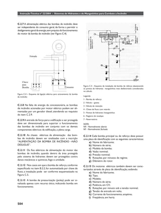 Instrução Técnica nº 22/2004 - Sistemas de Hidrantes e de Mangotinhos para Combate a Incêndio



C.2.7 A alimentação elétrica das bombas de incêndio deve
ser independente do consumo geral, de forma a permitir o
desligamento geral da energia, sem prejuízo do funcionamento
do motor da bomba de incêndio (ver Figura C.4).




             Entrada
                 l




                                       Chave Geral
     Chave
     para
                                                                     Figura C.5 - Esquema de instalação de bomba de reforço abastecendo
     Bomba                                         Consumo
                                                                     os pontos de hidrantes mangotinhos mais desfavoráveis considerados
                                                                     no cálculo
Figura C.4 – Esquema de ligação elétrica para acionamento da bomba
de incêndio                                                          Legenda:
                                                                     1 - Bomba de reforço
                                                                     2 - Válvula – gaveta
C.2.8 Na falta de energia da concessionária, as bombas               3 - Válvula de retenção
de incêndio acionadas por motor elétrico podem ser ali-              4 - Chave de ﬂuxo com retardo
mentadas por um gerador diesel, atendendo ao requisito               5 - Pontos de hidrantes /mangotinhos
do item C.2.9.                                                       6 - Registro de recalque

C.2.9 A entrada de força para a ediﬁcação a ser protegida            7 - Reservatório
deve ser dimensionada para suportar o funcionamento                  NOTA:
das bombas de incêndio em conjunto com os demais                     NA - Normalmente aberta
componentes elétricos da ediﬁcação, a plena carga.                   NF - Normalmente fechada

C.2.10 As chaves elétricas de alimentação das bom-                   C.2.14 Cada bomba principal ou de reforço deve possuir
bas de incêndio devem ser sinalizadas com a inscrição                uma placa de identiﬁcação com as seguintes características:
“ALIMENTAÇÃO DA BOMBA DE INCÊNDIO –NÃO                                    a) Nome do fabricante;
DESLIGUE”.                                                                b) Número de série;
                                                                          c) Modelo da bomba;
C.2.11 Os ﬁos elétricos de alimentação do motor das
                                                                          d) Vazão nominal;
bombas de incêndio, quando dentro da área protegida
                                                                          e) Pressão nominal;
pelo sistema de hidrantes devem ser protegidos contra                     f) Rotações por minutos de regime;
danos mecânicos e químicos, fogo e umidade.                               g) Diâmetro do rotor.
C.2.12 Nos casos em que a bomba de reforço, conforme                 C.2.15 Os motores elétricos também devem ser carac-
especiﬁcado no item B.2.2, for automatizada por chave de             terizados através de placa de identiﬁcação, exibindo:
ﬂuxo, a instalação pode ser conforme esquematizado na                      a) Nome do fabricante;
Figura C.5.                                                                b) Tipo;
                                                                           c) Modelo;
C.2.13 A bomba de pressurização (jockey) pode ser si-
                                                                           d) Número de série;
nalizada apenas com recurso ótico, indicando bomba em
                                                                           e) Potência, em CV;
funcionamento.
                                                                           f) Rotações por minuto sob a tensão nominal;
                                                                           g) Tensão de entrada em volts;
                                                                           h) Corrente de funcionamento, ampéres;
                                                                           i) Freqüência, em hertz.

504
 