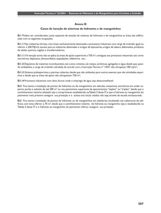 Instrução Técnica nº 22/2004 - Sistemas de Hidrantes e de Mangotinhos para Combate a Incêndio



                                                        Anexo D
                      Casos de isenção de sistemas de hidrantes e de mangotinhos

D.1 Podem ser considerados casos especiais de isenção de sistemas de hidrantes e de mangotinhos as áreas das ediﬁca-
ções com as seguintes ocupações:

D.1.1 Nas indústrias térreas, com áreas exclusivamente destinadas a processos industriais com carga de incêndio igual ou
inferior a 200 MJ/m2, exceto para as indústrias destinadas a: artigos de bijouterias, artigos de tabaco, defumados, produtos
de adubo químico, vagões e transformadores;

D.1.1.1 A isenção acima não se aplica às áreas de apoio superiores a 750 m², contíguas aos processos industriais, tais como
escritórios, depósitos, almoxarifados, expedições, refeitórios etc;

D.1.2 Depósitos de materiais incombustíveis, tais como: cimento, cal, metais, cerâmicas, agregados e água, desde que, quan-
do embalados, a carga de incêndio calculada de acordo com a Instrução Técnica nº 14/01 não ultrapasse 100 mj/m²;

D.1.3 Ginásios poliesportivos e piscinas cobertas, desde que não utilizados para outros eventos que não atividades espor-
tivas e desde que as áreas de apoio não ultrapassem 750 m²;

D.1.4 Processos industriais com altos fornos onde o emprego de água seja desaconselhável.

D.2 Fica isenta a instalação de pontos de hidrantes ou de mangotinhos em edículas, mezaninos, escritórios em andar su-
perior, porão e subsolo de até 200 m² ou nos pavimentos superiores de apartamentos “duplex” ou “triplex”, desde que o
caminhamento máximo adotado seja o comprimento estabelecido na Tabela 2 desta IT, e que o hidrante ou mangotinho do
pavimento mais próximo assegure sua proteção e o acesso aos locais citados não seja através de escada enclausurada.

D.3 Fica isenta a instalação de pontos de hidrantes ou de mangotinhos em zeladorias, localizadas nas coberturas de edi-
fícios, com área inferior a 70 m², desde que o caminhamento máximo do hidrante ou mangotinho seja o estabelecido na
Tabela 2 desta IT e o hidrante ou mangotinho do pavimento inferior assegure sua proteção.




                                                                                                                      507
 