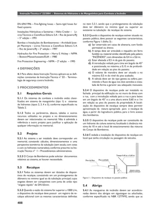 Instrução Técnica nº 22/2004 - Sistemas de Hidrantes e de Mangotinhos para Combate a Incêndio



EN 694/1996 – Fire-ﬁghting hoses – Semi-rigid hoses for      no item 5.3.1, sendo que o prolongamento da tubulação
ﬁxed systems                                                 deve ter diâmetro no mínimo igual ou superior ao
                                                             existente na tubulação de recalque do sistema.
Instalações Hidráulicas e Sanitárias – Hélio Creder – Li-
vros Técnicos e Cientíﬁcos Editora S.A – Rio de Janeiro/RJ   5.3.3 Quando o dispositivo de recalque estiver situado no
– 5º edição – 1991                                           passeio público, deve possuir as seguintes características,
Bombas e Instalações de Bombeamento – Archibald Jose-        conforme Figura 1 (folha 3) :
ph Macintyre – Livros Técnicos e Cientíﬁcos Editora S. A          a) Ser enterrado em caixa de alvenaria, com fundo
– Rio de Janeiro/RJ – 2º edição – 1997                               permeável ou dreno;
                                                                  b) A tampa deve ser articulada e requadro em ferro
Hydraulics for Fire Protection – Harry E. Hickey – NFPA              fundido ou material similar, identiﬁcada pela palavra
– Boston/Massachussaets/EUA – 1980                                   “INCÊNDIO”, com dimensões de 0,4 m x 0,6 m;
Fire Protection Engineering – NFPA – 2ª edição – 1995             c) Estar afastada a 0,5 m da guia do passeio;
                                                                  d) A introdução voltada para cima em ângulo de 45º
                                                                     e posicionada, no máximo, a 0,15 m de profundi-
4 DEFINIÇÕES                                                         dade em relação ao piso do passeio;
                                                                  e) O volante de manobra deve ser situado a no
4.1 Para efeito desta Instrução Técnica aplicam-se as deﬁ-
                                                                     máximo 0,5 m do nível do piso acabado;
nições constantes da Instrução Técnica n° 03 - Termino-
                                                                  f) A válvula deve ser do tipo gaveta ou esfera, per-
logia de segurança contra Incêndio.
                                                                     mitindo o ﬂuxo de água nos dois sentidos e insta-
                                                                     lada de forma a garantir seu adequado manuseio.
5 PROCEDIMENTOS
                                                             5.3.4 O dispositivo de recalque pode ser instalado na
5.1     Requisitos Gerais                                    fachada principal da ediﬁcação ou no muro da divisa com
                                                             a rua, com a introdução voltada para a rua e para baixo
5.1.1 Os sistemas de combate a incêndio estão classi-
                                                             em um ângulo de 45º e a uma altura entre 0,60 m e 1m
ﬁcados em sistema de mangotinho (tipo 1) e sistemas          em relação ao piso do passeio da propriedade. A locali-
de hidrantes (tipos 2, 3, 4 e 5), conforme especiﬁcado na    zação do dispositivo de recalque sempre deve permitir
Tabela 2.                                                    aproximação da viatura apropriada para o recalque da
5.1.2 Todos os parâmetros, ábacos, tabelas e outros          água, a partir do logradouro público, para o livre acesso
recursos utilizados no projeto e no dimensionamento          dos bombeiros.
devem ser relacionados no memorial. Não é admitida a         5.3.5 O dispositivo de recalque pode ser constituído de
referência a outro projeto para justiﬁcar a aplicação de     um hidrante de coluna externo, localizado à distância má-
qualquer informação no memorial.                             xima de 10 m até o local de estacionamento das viaturas
                                                             do Corpo de Bombeiros.
5.2     Projeto                                              5.3.6 É vedada a instalação do dispositivo de recalque em
5.2.1 Ao sistema a ser instalado deve corresponder um        local que tenha circulação ou passagem de veículos.
memorial, constando cálculos, dimensionamentos e uma
perspectiva isométrica da tubulação (sem escala, com cotas
e com os hidrantes numerados), conforme prescrito na Ins-
trução Técnica nº 1 – Procedimentos administrativos.

5.2.2 O Corpo de Bombeiros pode solicitar documentos
relativos ao sistema, se houver necessidade.


5.3     Recalque
5.3.1 Todos os sistemas devem ser dotados de disposi-
tivos de recalque, consistindo em um prolongamento de
diâmetro no mínimo igual ao da tubulação principal, cujos    Figura 1 – Dispositivo de recalque no passeio público
engates devem ser compatíveis com junta de união tipo
“engate rápido” de DN 65mm.                                  5.4        Abrigo
5.3.2 Quando a vazão do sistema for superior a 1000 L/m,     5.4.1 As mangueiras de incêndio devem ser acondicio-
o dispositivo de recalque deve possuir um registro de re-    nadas dentro dos abrigos em ziguezague ou aduchadas,
calque adicional com as mesmas características deﬁnidas      conforme especiﬁcado na NBR 12779/92, sendo que as

488
 
