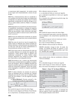Instrução Técnica nº 22/2004 - Sistemas de Hidrantes e de Mangotinhos para Combate a Incêndio



o comprimento da(s) mangueira(s) de incêndio através         D é o diâmetro interno, em metros;
de seu trajeto real e desconsiderando o alcance do jato      v é a velocidade do ﬂuido, em metros por segundo;
de água.                                                     g é a aceleração da gravidade em metros por segundo,
5.8.3 Para o dimensionamento, deve ser considerado o         por segundo;
uso simultâneo dos dois jatos de água mais desfavoráveis     k é o somatório dos coeﬁcientes de perda de carga das
considerados nos cálculos, para qualquer tipo de sistema     singularidades (conexões).
especiﬁcado, considerando, em cada jato de água, no mí-
nimo as vazões obtidas conforme a Tabela 2 e condições            b) Hazen-Williams
de 5.6.1.4.                                                        hf = J . Lt
5.8.4 Independente do procedimento de dimensionamen-               J = 605 x Q1.85 x C-1.85 X D-4.87 X 104
to estabelecido, recomenda-se a utilização de esguichos
reguláveis em função da melhor efetividade no combate,
desde que seja atendida a vazão mínima para cada esgui-      Onde:
cho prescrita na tabela 2 e alcance do jato, conforme item   hf é a perda de carga em metros de coluna d’água
5.12.1.1 e 5.12.1.2.                                         Lt é o comprimento total, sendo a soma dos comprimen-
                                                             tos da tubulação e dos comprimentos equivalentes das
5.8.5 O local mais desfavorável considerado nos cálculos     conexões
deve ser aquele que proporciona menor pressão dinâmica
no esguicho.                                                 J é a perda de carga por atrito em metros por metros
                                                             Q é a vazão, em litros por minuto
5.8.6 Nos casos de mais de um tipo de ocupação (ocu-         C é o fator de Hazem Willians (ver Tabela 1)
pações mistas) na ediﬁcação (que requeira proteção por
sistemas distintos), o dimensionamento dos sistemas deve     D é o diâmetro interno do tubo em milímetros
ser feito para cada tipo de sistema individualmente ou       5.8.10 A velocidade da água no tubo de sucção das
dimensionado para atender ao maior risco.                    bombas de incêndio não devem ser superior a 2 m/s
                                                             (sucção negativa) ou 3 m/s (sucção positiva), a qual deve
5.8.7 Cada sistema deve ser dimensionado de modo que
                                                             ser calculada pela equação:
as pressões dinâmicas nas entradas dos esguichos não
ultrapassem o dobro daquela obtida no esguicho mais                               V=      Q
desfavorável considerado no cálculo. Pode-se utilizar                                     A
quaisquer dispositivos para redução de pressão, desde
                                                             para o cálculo da área deve ser considerado o diâmetro
que comprovadas as suas adequações técnicas.                 interno da tubulação.
5.8.8 Recomenda-se que o sistema seja dimensionado           Onde:
de forma que a pressão máxima de trabalho em qualquer
ponto não ultrapasse 100 mca (1.000kPa). Situações que       V é a velocidade da água, em metros por segundo
requeiram pressões superiores à estipulada serão aceitas,    Q é a vazão de água, em metros cúbicos por segundo
desde que comprovada a adequação técnica dos compo-          A é a área interna da tubulação, em metros quadrados
nentes empregados e atendido ao requisito especiﬁcado
no item 5.8.7.                                                    Tabela 1 - Fator “C” de Hazen-Williams
                                                                                                               Fator
5.8.9 O cálculo hidráulico da somatória de perda de          Tipo de tubo
                                                                                                               “C”
carga nas tubulações deve ser executado por métodos          Ferro fundido ou dúctil sem revestimento interno  100
adequados para este ﬁm, sendo que os resultados alcan-
                                                             Aço preto (sistema de tubo seco)                  100
çados têm que satisfazer a uma das seguintes equações
                                                             Aço preto (sistema de tubo molhado)               120
apresentadas:
                                                             Galvanizado                                       120
     a) Darcy-Weisbach (“formula universal“) e fór-
                                                             Plástico                                          150
        mula geral para perdas de carga localizadas:
                                                             Ferro fundido ou dúctil com revestimento interno
                                                                                                                140
                 L .v 2       v2                             de cimento
      hf =   f.          + k.                                Cobre                                              150
                D . 2. g      2. g                           Nota - Os valores de “C” de Hazen-Willians são válidos para
Onde:                                                        tubos novos
hf é a perda de carga, em metros de coluna d’água;
                                                             5.8.11 A velocidade máxima da água na tubulação não
f é o fator de atrito (diagramas de Moody e Hunter-Rouse);   deve ser superior a 5m/s, a qual deve ser calculada con-
L é o comprimento da tubulação (tubos), em metros;           forme equação indicada no item 5.8.10.

490
 