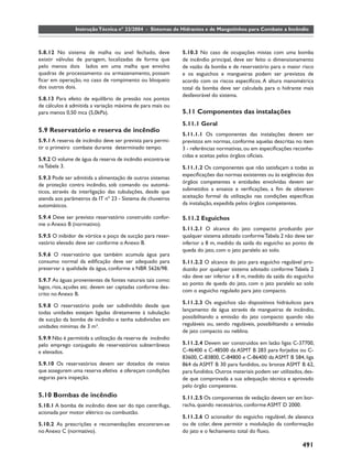 Instrução Técnica nº 22/2004 - Sistemas de Hidrantes e de Mangotinhos para Combate a Incêndio



5.8.12 No sistema de malha ou anel fechado, deve            5.10.3 No caso de ocupações mistas com uma bomba
existir válvulas de paragem, localizadas de forma que       de incêndio principal, deve ser feito o dimensionamento
pelo menos dois lados em uma malha que envolva              de vazão da bomba e de reservatório para o maior risco
quadras de processamento ou armazenamento, possam           e os esguichos e mangueiras podem ser previstos de
ﬁcar em operação, no caso de rompimento ou bloqueio         acordo com os riscos especíﬁcos. A altura manométrica
dos outros dois.                                            total da bomba deve ser calculada para o hidrante mais
                                                            desfavorável do sistema.
5.8.13 Para efeito de equilíbrio de pressão nos pontos
de cálculos é admitida a variação máxima de para mais ou
para menos 0,50 mca (5,0kPa).                               5.11 Componentes das instalações
                                                            5.11.1 Geral
5.9 Reservatório e reserva de incêndio
                                                            5.11.1.1 Os componentes das instalações devem ser
5.9.1 A reserva de incêndio deve ser prevista para permi-   previstos em normas, conforme aquelas descritas no item
tir o primeiro combate durante determinado tempo.           3 - referências normativas, ou em especiﬁcações reconhe-
                                                            cidas e aceitas pelos órgãos oﬁciais.
5.9.2 O volume de água da reserva de incêndio encontra-se
na Tabela 3.                                                5.11.1.2 Os componentes que não satisfaçam a todas as
                                                            especiﬁcações das normas existentes ou às exigências dos
5.9.3 Pode ser admitida a alimentação de outros sistemas
                                                            órgãos competentes e entidades envolvidas devem ser
de proteção contra incêndio, sob comando ou automá-
ticos, através da interligação das tubulações, desde que    submetidos a ensaios e veriﬁcações, a ﬁm de obterem
atenda aos parâmetros da IT nº 23 - Sistema de chuveiros    aceitação formal da utilização nas condições especíﬁcas
automáticos.                                                da instalação, expedida pelos órgãos competentes.

5.9.4 Deve ser previsto reservatório construído confor-     5.11.2 Esguichos
me o Anexo B (normativo).
                                                            5.11.2.1 O alcance do jato compacto produzido por
5.9.5 O inibidor de vórtice e poço de sucção para reser-    qualquer sistema adotado conforme Tabela 2 não deve ser
vatório elevado deve ser conforme o Anexo B.                inferior a 8 m, medido da saída do esguicho ao ponto de
                                                            queda do jato, com o jato paralelo ao solo.
5.9.6 O reservatório que também acumula água para
consumo normal da ediﬁcação deve ser adequado para          5.11.2.2 O alcance do jato para esguicho regulável pro-
preservar a qualidade da água, conforme a NBR 5626/98.      duzido por qualquer sistema adotado conforme Tabela 2
                                                            não deve ser inferior a 8 m, medido da saída do esguicho
5.9.7 As águas provenientes de fontes naturais tais como:
                                                            ao ponto de queda do jato, com o jato paralelo ao solo
lagos, rios, açudes etc. devem ser captadas conforme des-
                                                            com o esguicho regulado para jato compacto.
crito no Anexo B.
                                                            5.11.2.3 Os esguichos são dispositivos hidráulicos para
5.9.8 O reservatório pode ser subdividido desde que
                                                            lançamento de água através de mangueiras de incêndio,
todas unidades estejam ligadas diretamente à tubulação
de sucção da bomba de incêndio e tenha subdivisões em       possibilitando a emissão do jato compacto quando não
unidades mínimas de 3 m³.                                   reguláveis ou, sendo reguláveis, possibilitando a emissão
                                                            de jato compacto ou neblina.
5.9.9 Não é permitida a utilização da reserva de incêndio
pelo emprego conjugado de reservatórios subterrâneos        5.11.2.4 Devem ser construídos em latão ligas C-37700,
e elevados.                                                 C-46400 e C-48500 da ASMT B 283 para forjados ou C-
                                                            83600, C-83800, C-84800 e C-86400 da ASMT B 584, liga
5.9.10 Os reservatórios devem ser dotados de meios          864 da ASMT B 30 para fundidos, ou bronze ASMT B 62,
que assegurem uma reserva efetiva e ofereçam condições      para fundidos. Outros materiais podem ser utilizados, des-
seguras para inspeção.                                      de que comprovada a sua adequação técnica e aprovado
                                                            pelo órgão competente.
5.10 Bombas de incêndio                                     5.11.2.5 Os componentes de vedação devem ser em bor-
5.10.1 A bomba de incêndio deve ser do tipo centrífuga,     racha, quando necessários, conforme ASMT D 2000.
acionada por motor elétrico ou combustão.
                                                            5.11.2.6 O acionador do esguicho regulável, de alavanca
5.10.2 As prescrições e recomendações encontram-se          ou de colar, deve permitir a modulação da conformação
no Anexo C (normativo).                                     do jato e o fechamento total do ﬂuxo.

                                                                                                                491
 