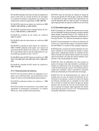 Instrução Técnica nº 22/2004 - Sistemas de Hidrantes e de Mangotinhos para Combate a Incêndio



5.11.6.12 A tubulação enterrada com tipo de acoplamento       5.11.7.4 A chave de nível deve ser utilizada em tanque de
ponta e bolsa deve ser provida de blocos de ancoragem         escorva, para garantia do nível de água, e pode ser utilizada
nas mudanças de direção e abraçadeiras com tirantes nos       no reservatório de água somente para supervisionar seu
acoplamentos conforme especiﬁcado na NBR 10897/90.            nível. Tal dispositivo deve ser capaz de operar normalmente
                                                              após longos períodos de repouso ou falta de uso (ver B.1.6).
5.11.6.13 Os tubos de aço devem ser conforme as NBR
5580/93, NBR 5587/85 ou NBR 5590/95.
                                                              5.12 Considerações gerais
5.11.6.14 As conexões de ferro maleável devem ser con-
                                                              5.12.1 A proteção por sistemas de hidrantes para as áreas
forme a NBR 6925/85 ou NBR 6943/93.
                                                              de risco destinadas a parques de tanques ou tanques isolados,
5.11.6.15 As conexões de aço devem ser conforme               devem atender à Instrução Técnica nº 24 - Sistemas de res-
ASMT A 234/97.                                                friamento para líquidos e gases inﬂamáveis e combustíveis e à
                                                              Instrução Técnica nº 25 - Sistemas de proteção por espuma.
5.11.6.16 Os tubos de cobre devem ser conforme a NBR
13206/94.                                                     5.12.2 O dimensionamento do sistema de hidrantes, de
                                                              acordo com o item 5.8, deve seguir os parâmetros deﬁni-
5.11.6.17 As conexões de cobre devem ser conforme a           dos pela Tabela nº 3, conforme cada ocupação respectiva.
NBR 11720/94, utilizando solda capilar com material de
                                                              5.12.3 Quando o conjunto do sistema hidraúlico de com-
enchimento BcuP-3, BcuP-4, de acordo com AWS A5.8/
                                                              bate a incêndio for único (bombas de incêndio e tubula-
92 ou equivalentes. Outros tipos de solda podem ser usa-
                                                              ções), sendo utilizado para atender às condições do item
dos, desde que atendam ao item 5.16.1.9.
                                                              5.8.6, as bombas de incêndio devem atender aos maiores
5.11.6.18 Os tubos de PVC devem ser conforme as NBR           valores de pressão e de vazão dos cálculos obtidos, consi-
5647-1/99, NBR 5647-2/99, NBR 5647-3/99 e NBR 5647-           derando a não simultaneidade de eventos.
4/99.                                                         5.12.4 Nas áreas de ediﬁcações, tais como tanque ou
5.11.6.19 As conexões de PVC devem ser conforme a             parque de tanques, onde seja necessária a proteção por
NBR 10351/88.                                                 sistemas de resfriamento e/ou de proteção por espuma,
                                                              a rede de hidrantes pode possuir uma bomba de pressu-
                                                              rização para completar a altura manométrica necessária,
5.11.7 Instrumentos do sistema                                desde que alimentada por fonte alternativa de energia.
5.11.7.1 Os instrumentos devem ser adequados ao tra-
                                                              5.12.5 Para ﬁns de dimensionamento da reserva de
balho a que se destinam, pelas suas características e loca-
                                                              incêndio para os casos do sistema de hidrantes, de res-
lização no sistema, sendo especiﬁcados pelo projetista.
                                                              friamento ou de espuma, o volume da reserva do sistema
5.11.7.2 Os manômetros devem ser conforme a NBR               de hidrantes calculado para as condições do item 5.8.6
14105/98.                                                     não é somado ao volume da reserva de água dos demais
                                                              sistemas, caso as áreas de risco, tais como tanques isola-
5.11.7.3 A pressão de acionamento a que podem estar           dos ou parques de tanques, sejam separadas das demais
submetidos os pressostatos corresponde a no máximo            construções, de acordo com a IT nº 27 – Armazenamento
70% da sua maior pressão de funcionamento.                    de líquidos inﬂamáveis e combustíveis.




                                                                                                                     493
 